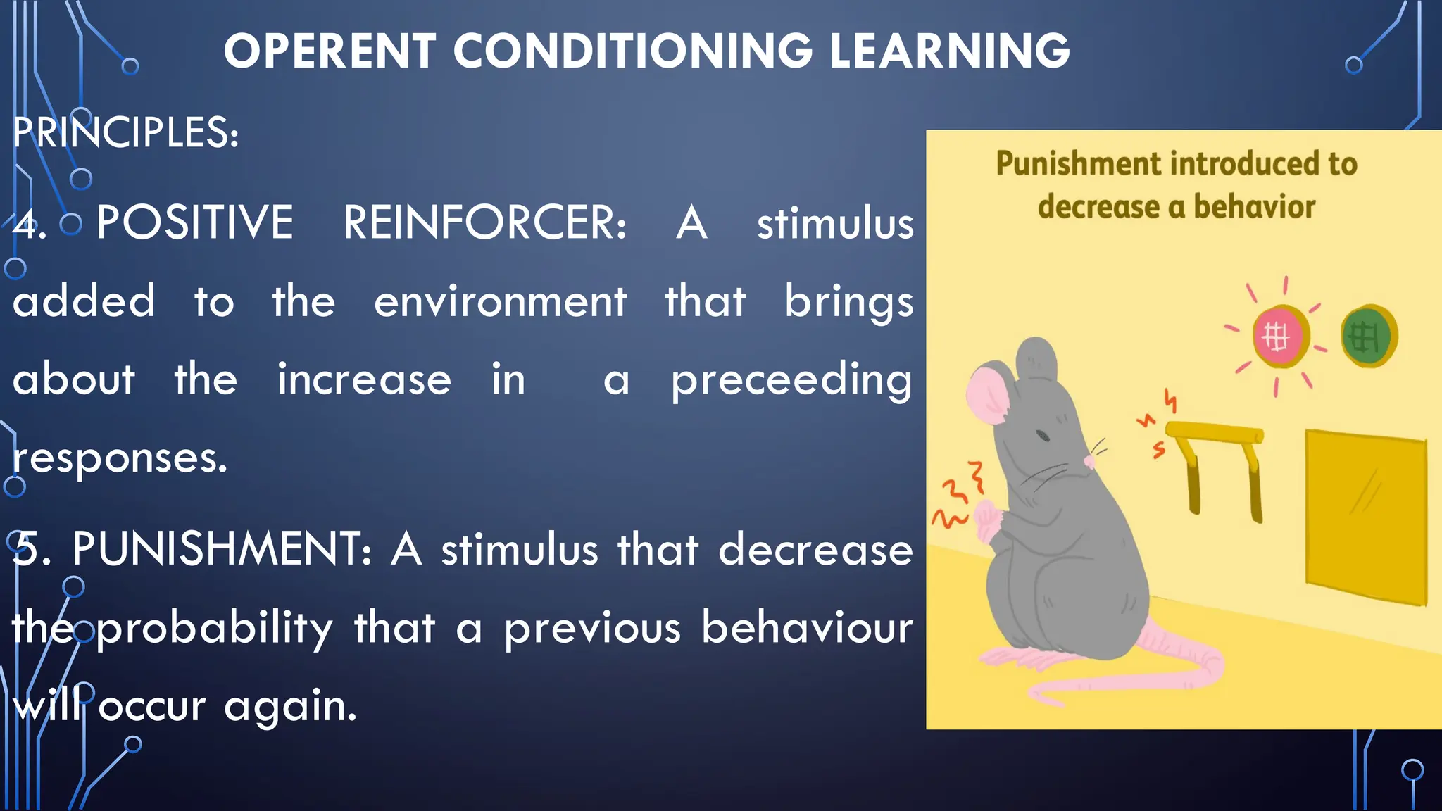 OPERENT CONDITIONING LEARNING
PRINCIPLES:
4. POSITIVE REINFORCER: A stimulus
added to the environment that brings
about the increase in a preceeding
responses.
5. PUNISHMENT: A stimulus that decrease
the probability that a previous behaviour
will occur again.
 