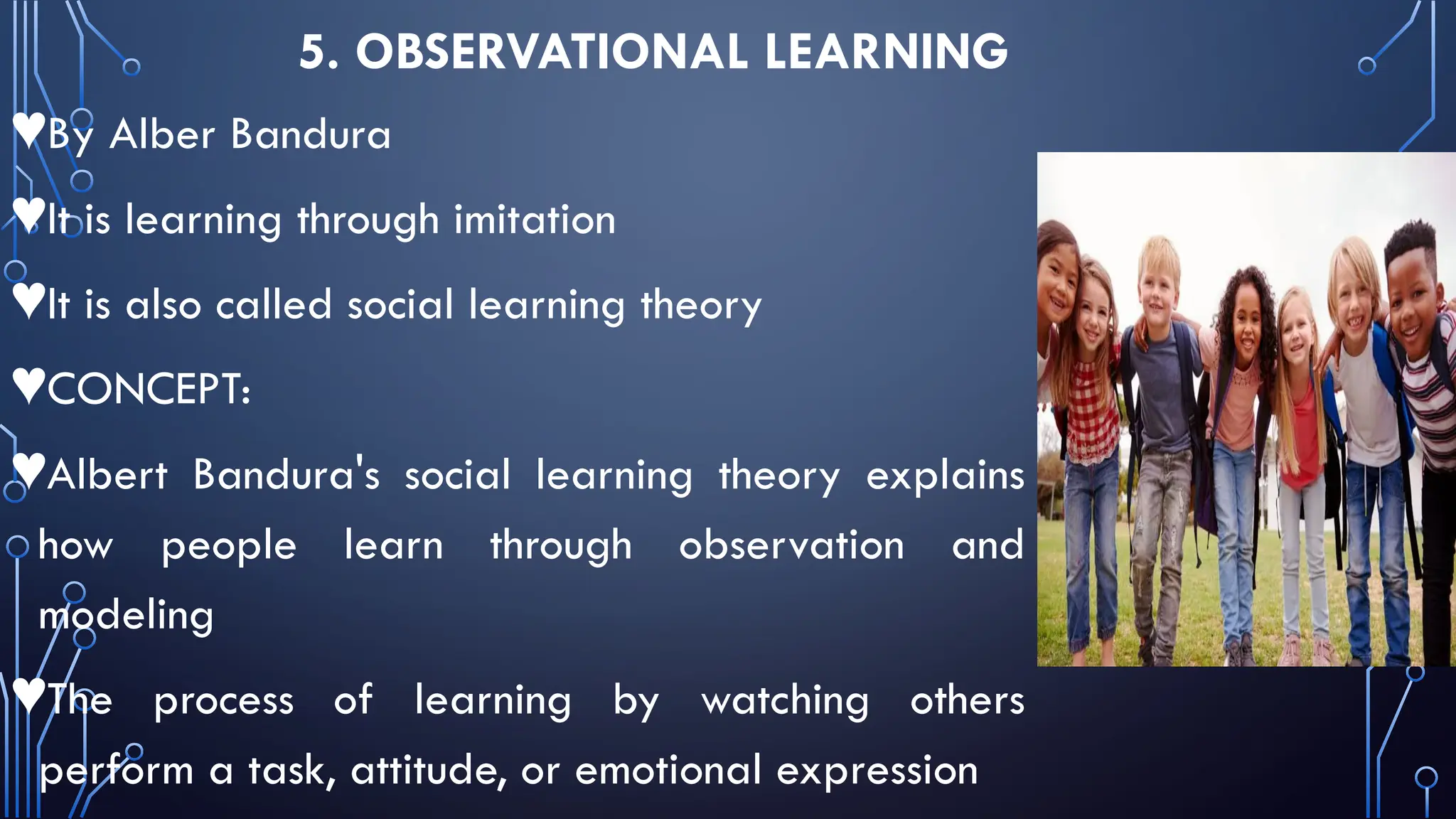 5. OBSERVATIONAL LEARNING
♥By Alber Bandura
♥It is learning through imitation
♥It is also called social learning theory
♥CONCEPT:
♥Albert Bandura's social learning theory explains
how people learn through observation and
modeling
♥The process of learning by watching others
perform a task, attitude, or emotional expression
 