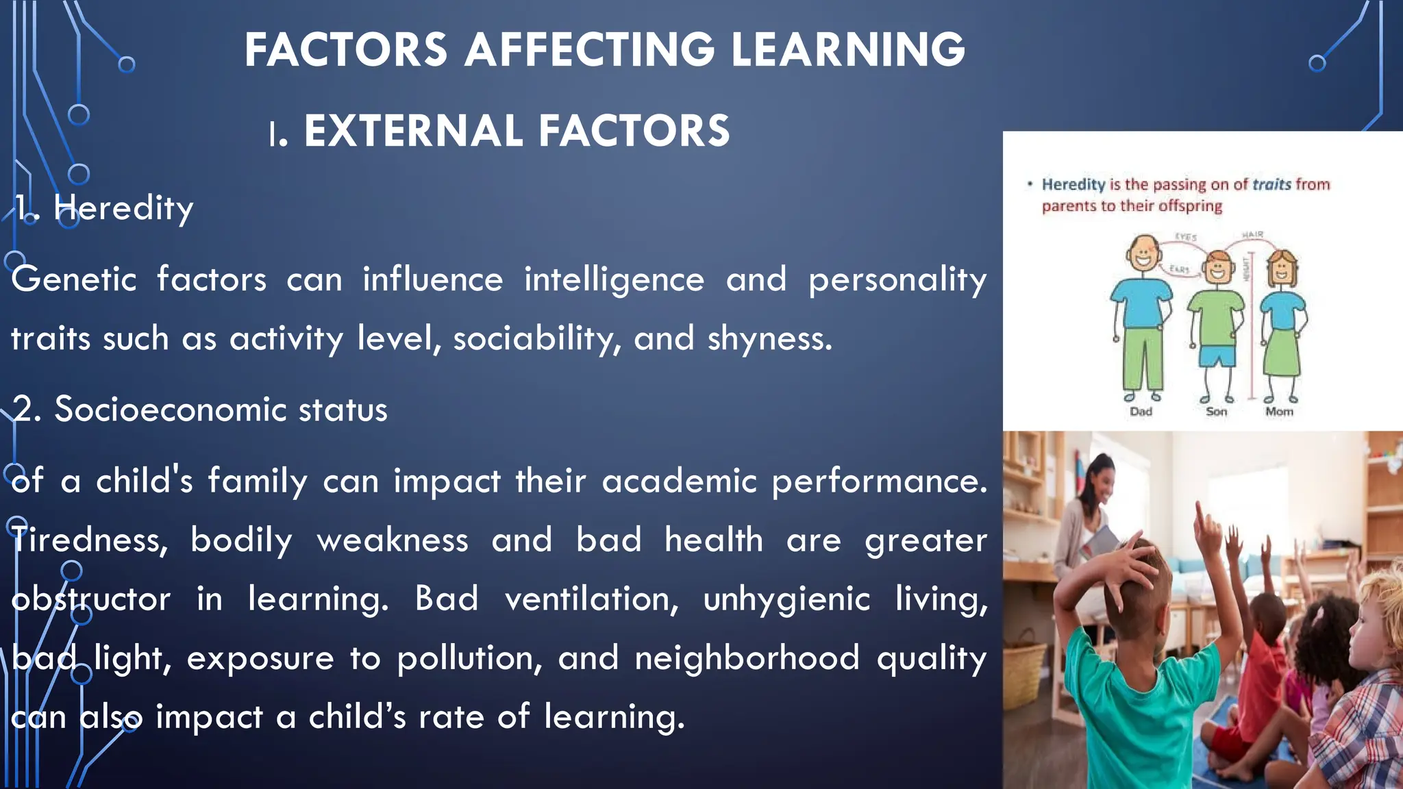 FACTORS AFFECTING LEARNING
I. EXTERNAL FACTORS
1. Heredity
Genetic factors can influence intelligence and personality
traits such as activity level, sociability, and shyness.
2. Socioeconomic status
of a child's family can impact their academic performance.
Tiredness, bodily weakness and bad health are greater
obstructor in learning. Bad ventilation, unhygienic living,
bad light, exposure to pollution, and neighborhood quality
can also impact a child’s rate of learning.
 