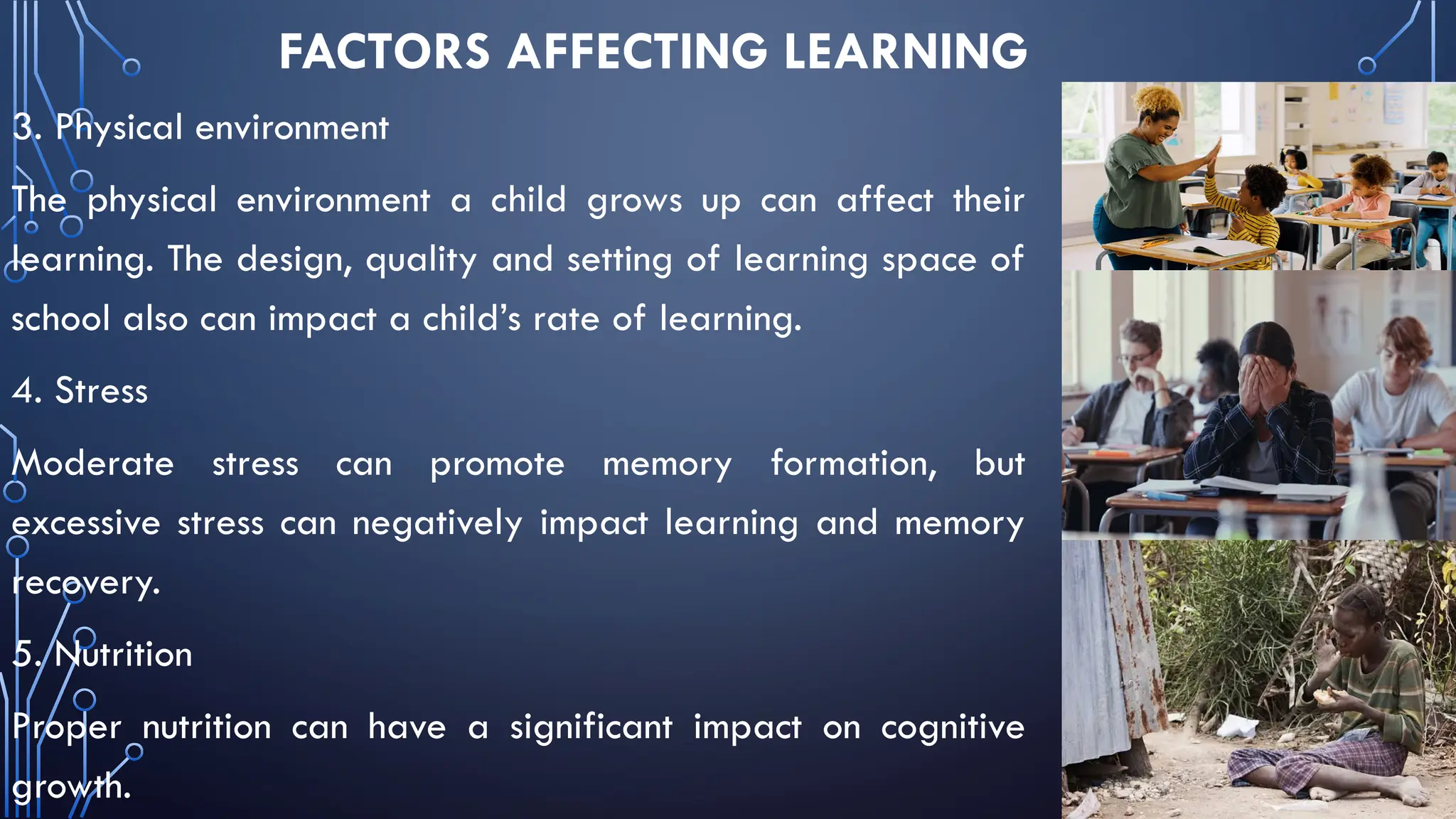 FACTORS AFFECTING LEARNING
3. Physical environment
The physical environment a child grows up can affect their
learning. The design, quality and setting of learning space of
school also can impact a child’s rate of learning.
4. Stress
Moderate stress can promote memory formation, but
excessive stress can negatively impact learning and memory
recovery.
5. Nutrition
Proper nutrition can have a significant impact on cognitive
growth.
 