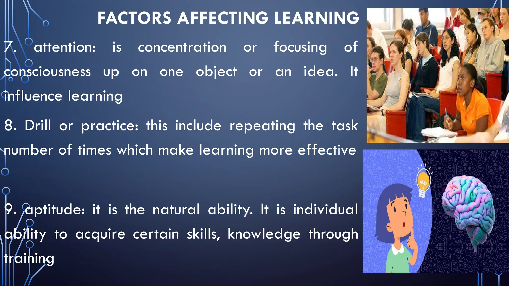 FACTORS AFFECTING LEARNING
7. attention: is concentration or focusing of
consciousness up on one object or an idea. It
influence learning
8. Drill or practice: this include repeating the task
number of times which make learning more effective
9. aptitude: it is the natural ability. It is individual
ability to acquire certain skills, knowledge through
training
 