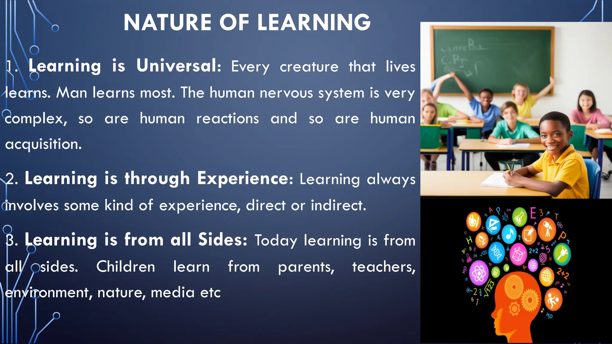 NATURE OF LEARNING
1. Learning is Universal: Every creature that lives
learns. Man learns most. The human nervous system is very
complex, so are human reactions and so are human
acquisition.
2. Learning is through Experience: Learning always
involves some kind of experience, direct or indirect.
3. Learning is from all Sides: Today learning is from
all sides. Children learn from parents, teachers,
environment, nature, media etc
 