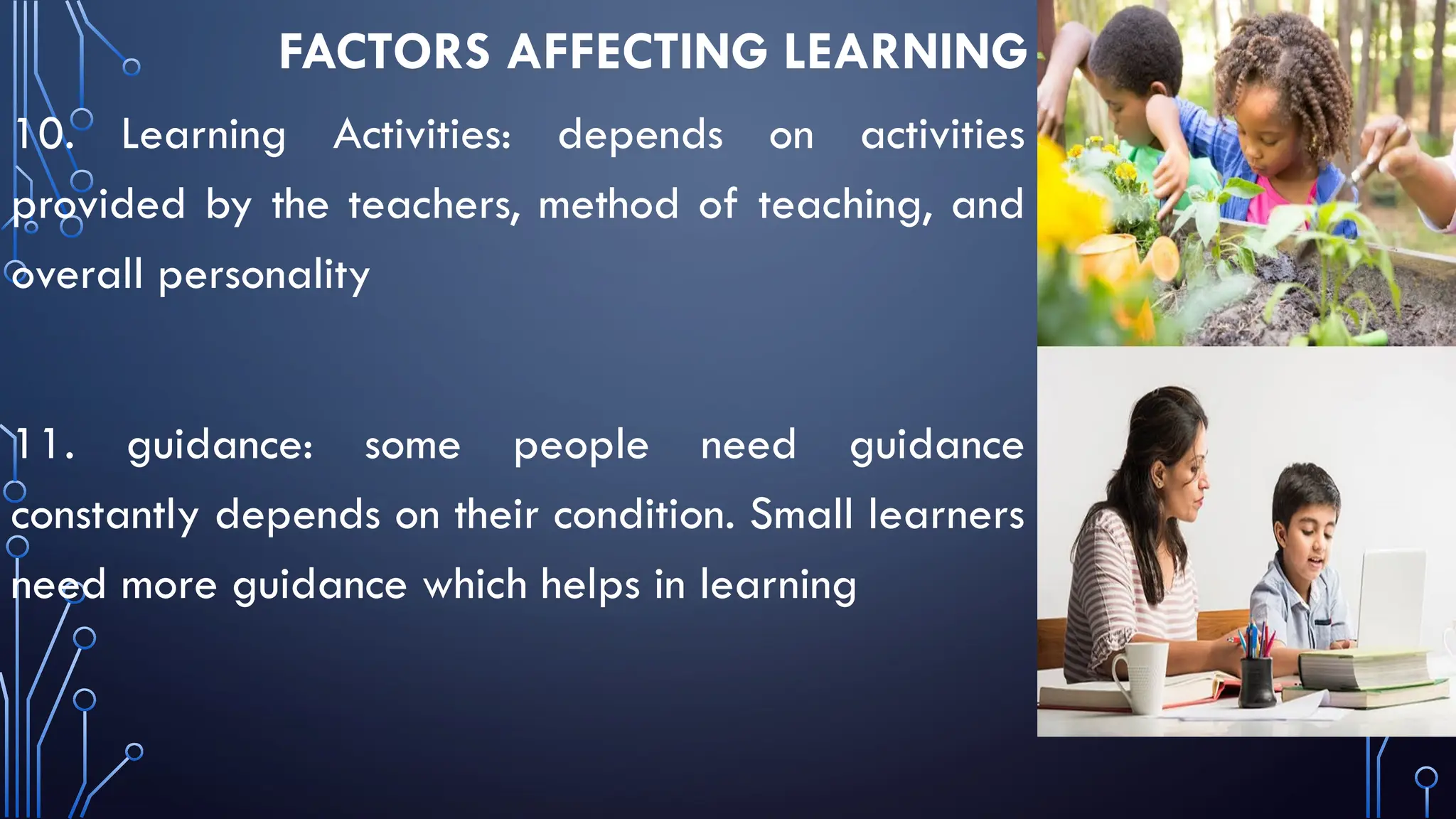FACTORS AFFECTING LEARNING
10. Learning Activities: depends on activities
provided by the teachers, method of teaching, and
overall personality
11. guidance: some people need guidance
constantly depends on their condition. Small learners
need more guidance which helps in learning
 