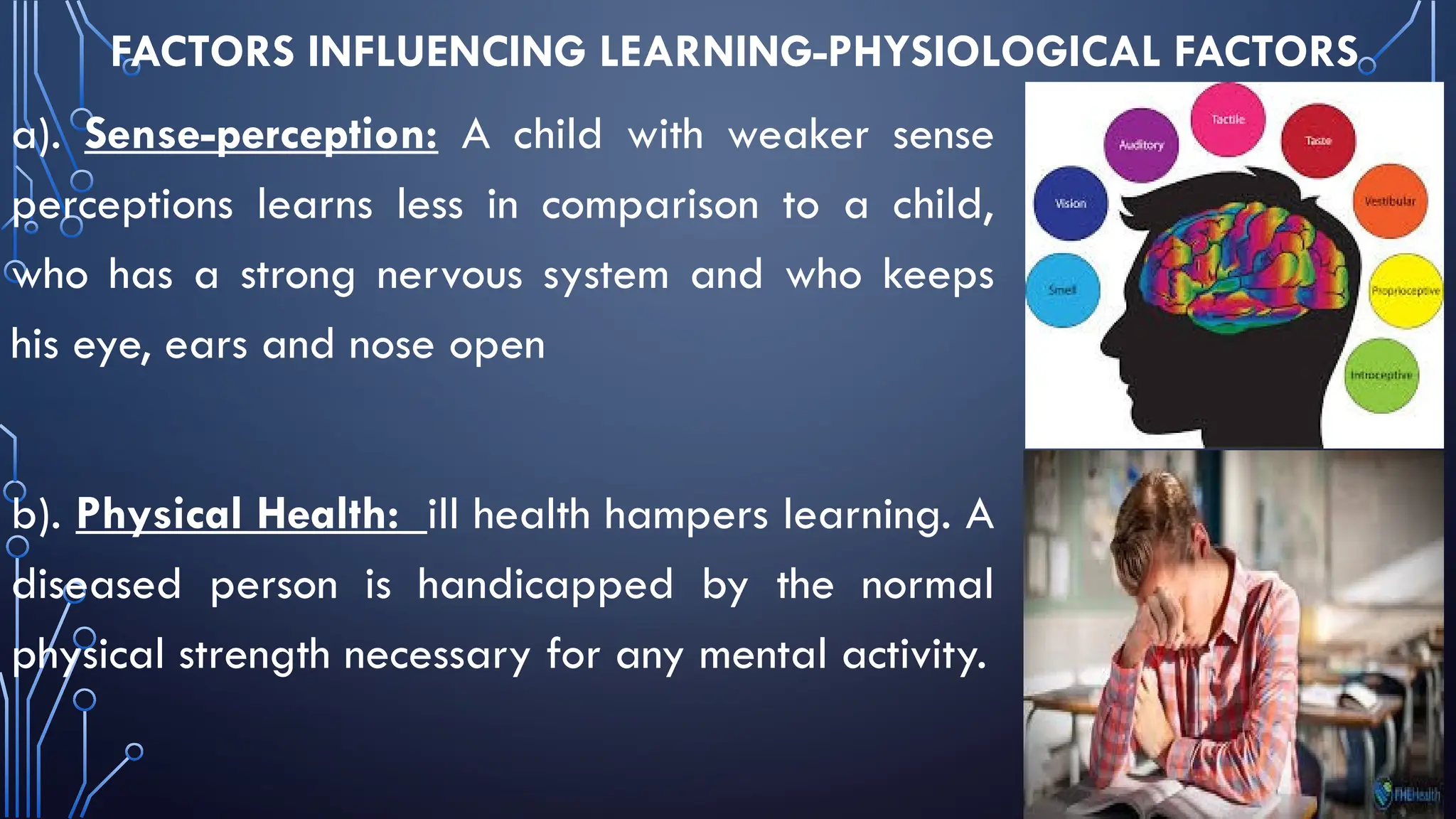 FACTORS INFLUENCING LEARNING-PHYSIOLOGICAL FACTORS
a). Sense-perception: A child with weaker sense
perceptions learns less in comparison to a child,
who has a strong nervous system and who keeps
his eye, ears and nose open
b). Physical Health: ill health hampers learning. A
diseased person is handicapped by the normal
physical strength necessary for any mental activity.
 