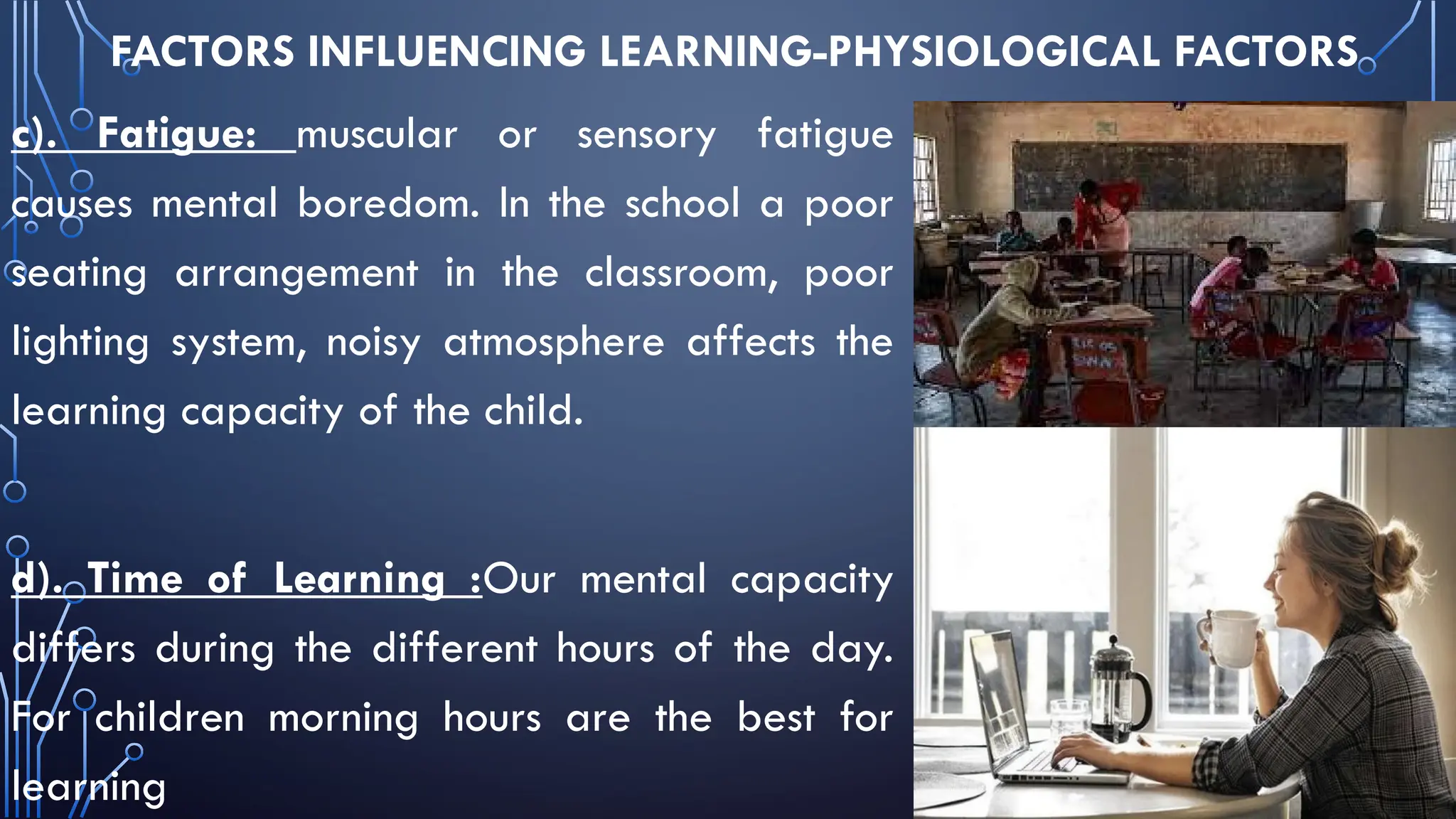 FACTORS INFLUENCING LEARNING-PHYSIOLOGICAL FACTORS
c). Fatigue: muscular or sensory fatigue
causes mental boredom. In the school a poor
seating arrangement in the classroom, poor
lighting system, noisy atmosphere affects the
learning capacity of the child.
d). Time of Learning :Our mental capacity
differs during the different hours of the day.
For children morning hours are the best for
learning
 
