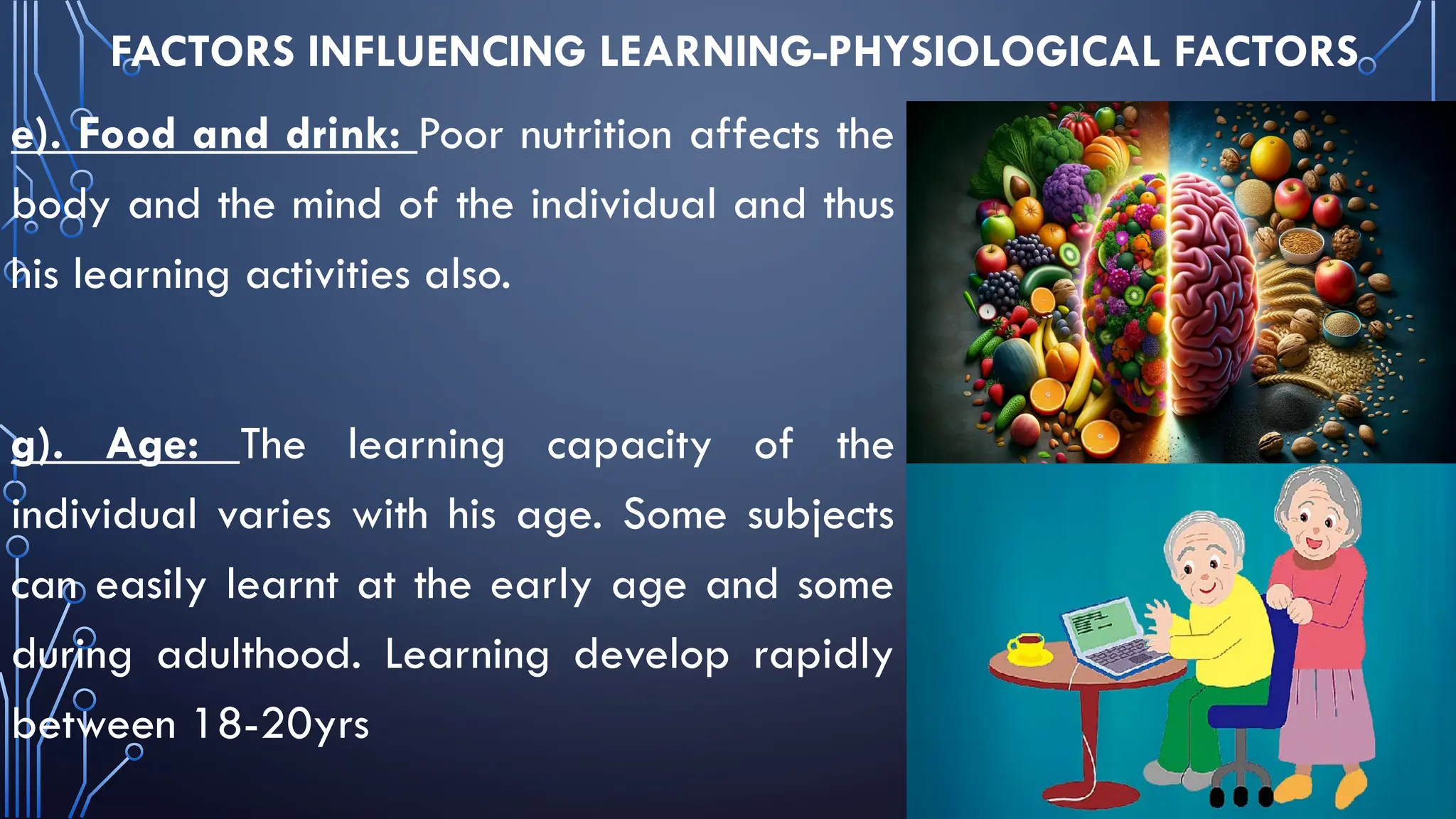 FACTORS INFLUENCING LEARNING-PHYSIOLOGICAL FACTORS
e). Food and drink: Poor nutrition affects the
body and the mind of the individual and thus
his learning activities also.
g). Age: The learning capacity of the
individual varies with his age. Some subjects
can easily learnt at the early age and some
during adulthood. Learning develop rapidly
between 18-20yrs
 