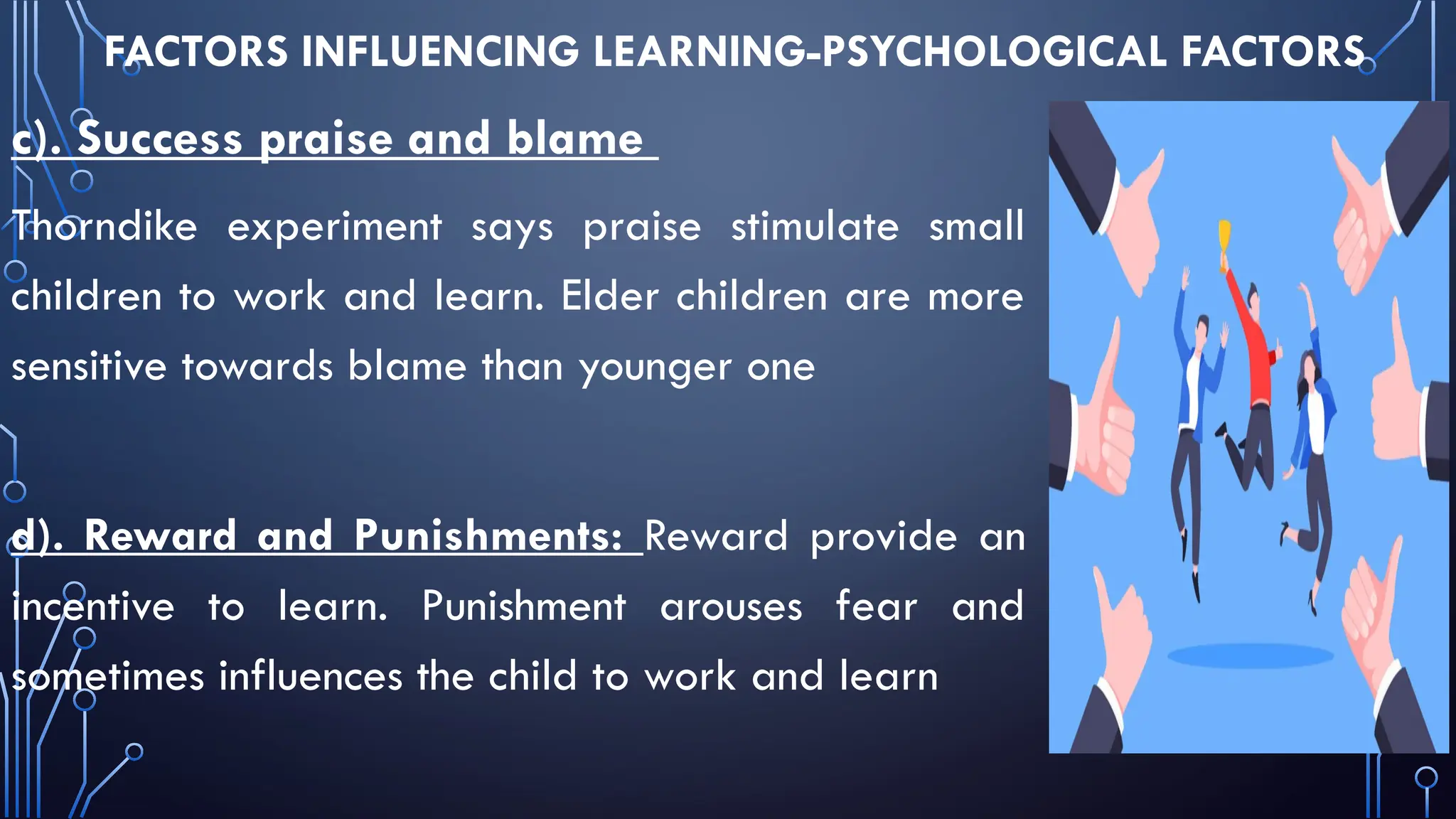 FACTORS INFLUENCING LEARNING-PSYCHOLOGICAL FACTORS
c). Success praise and blame
Thorndike experiment says praise stimulate small
children to work and learn. Elder children are more
sensitive towards blame than younger one
d). Reward and Punishments: Reward provide an
incentive to learn. Punishment arouses fear and
sometimes influences the child to work and learn
 