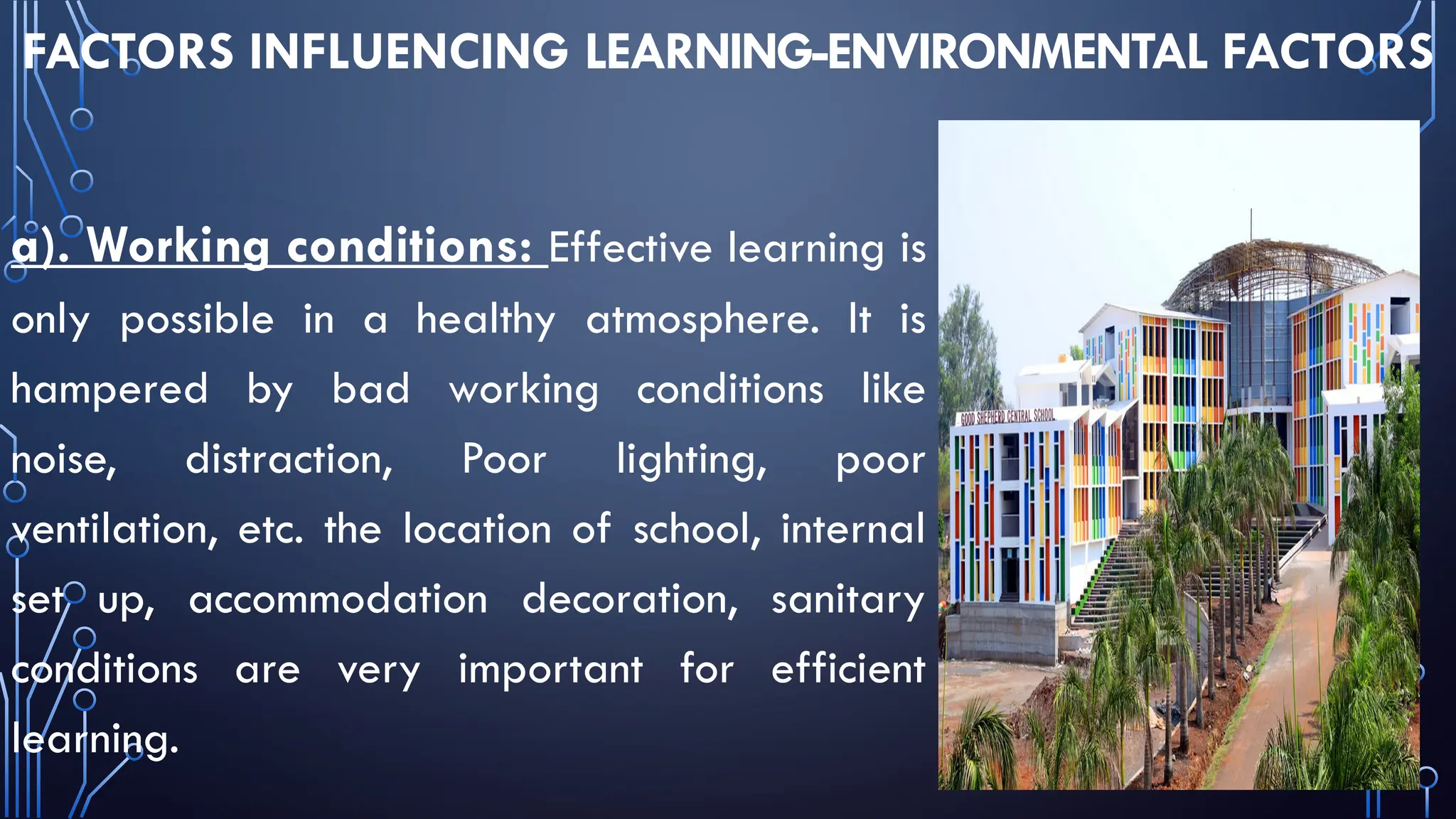 FACTORS INFLUENCING LEARNING-ENVIRONMENTAL FACTORS
a). Working conditions: Effective learning is
only possible in a healthy atmosphere. It is
hampered by bad working conditions like
noise, distraction, Poor lighting, poor
ventilation, etc. the location of school, internal
set up, accommodation decoration, sanitary
conditions are very important for efficient
learning.
 