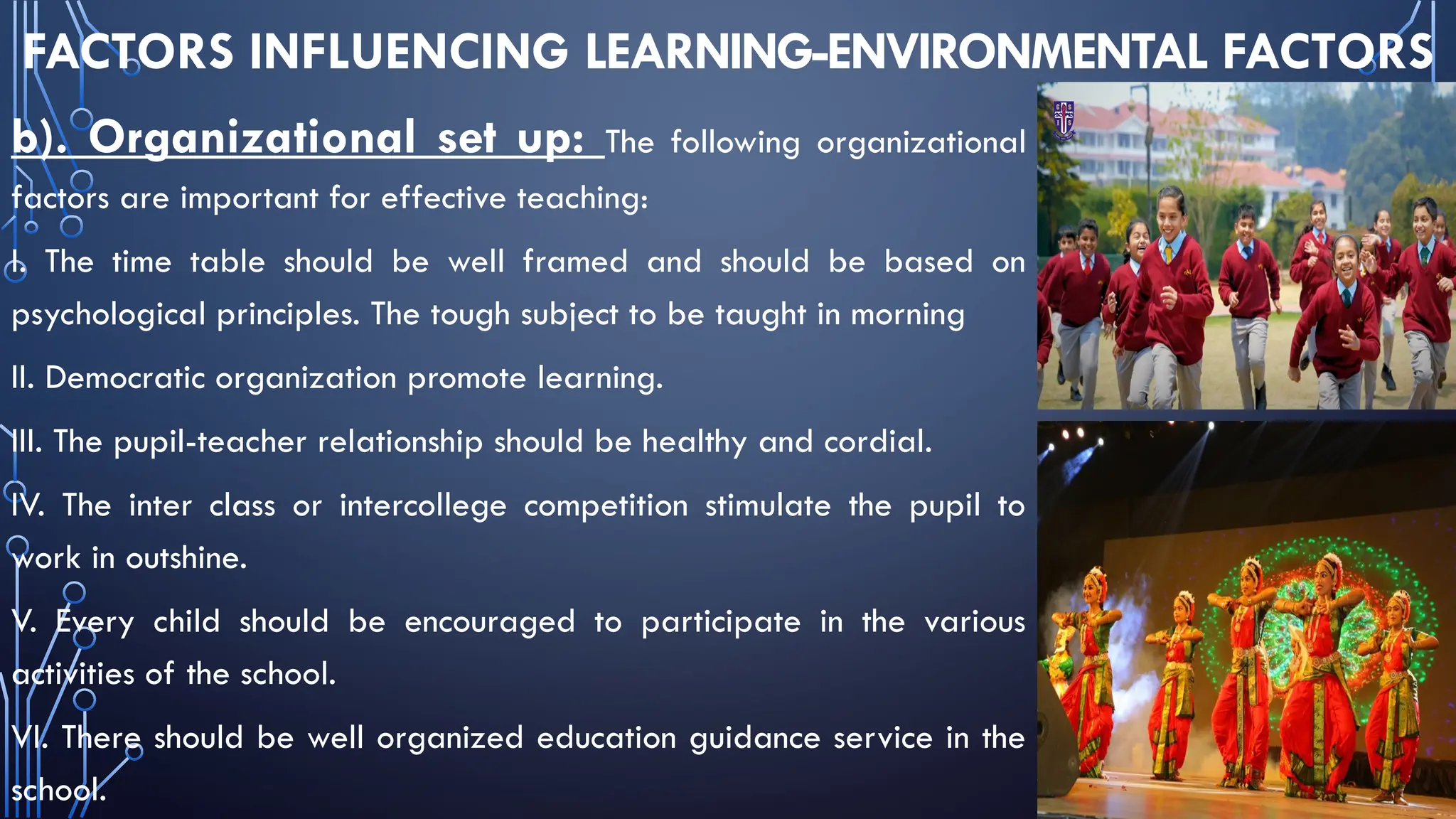 FACTORS INFLUENCING LEARNING-ENVIRONMENTAL FACTORS
b). Organizational set up: The following organizational
factors are important for effective teaching:
I. The time table should be well framed and should be based on
psychological principles. The tough subject to be taught in morning
II. Democratic organization promote learning.
III. The pupil-teacher relationship should be healthy and cordial.
IV. The inter class or intercollege competition stimulate the pupil to
work in outshine.
V. Every child should be encouraged to participate in the various
activities of the school.
VI. There should be well organized education guidance service in the
school.
 