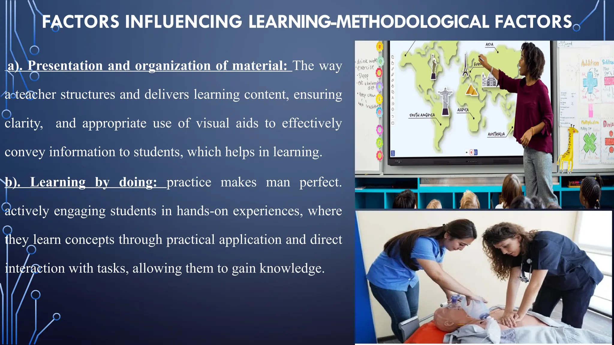 FACTORS INFLUENCING LEARNING-METHODOLOGICAL FACTORS
a). Presentation and organization of material: The way
a teacher structures and delivers learning content, ensuring
clarity, and appropriate use of visual aids to effectively
convey information to students, which helps in learning.
b). Learning by doing: practice makes man perfect.
actively engaging students in hands-on experiences, where
they learn concepts through practical application and direct
interaction with tasks, allowing them to gain knowledge.
 