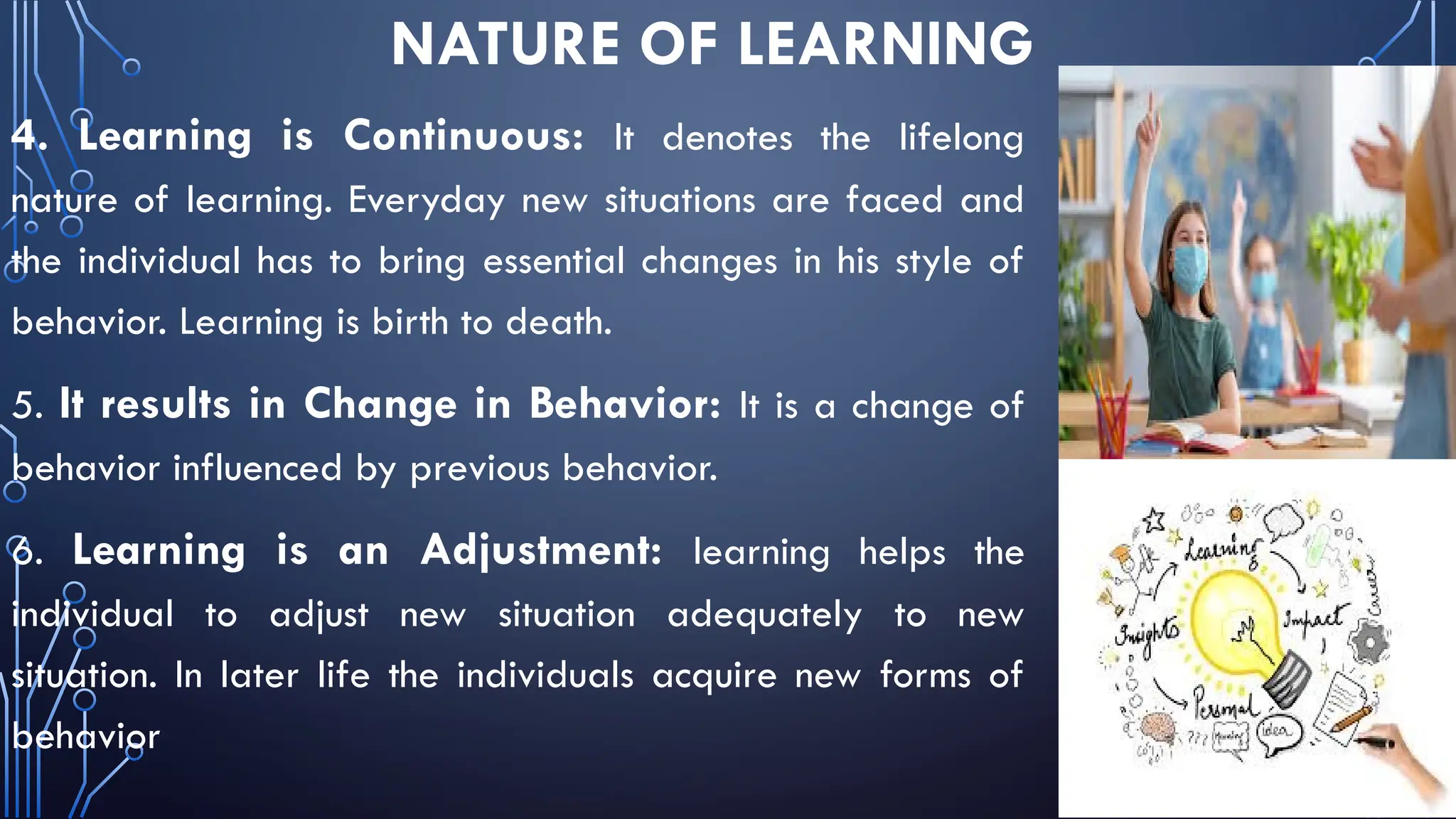 NATURE OF LEARNING
4. Learning is Continuous: It denotes the lifelong
nature of learning. Everyday new situations are faced and
the individual has to bring essential changes in his style of
behavior. Learning is birth to death.
5. It results in Change in Behavior: It is a change of
behavior influenced by previous behavior.
6. Learning is an Adjustment: learning helps the
individual to adjust new situation adequately to new
situation. In later life the individuals acquire new forms of
behavior
 