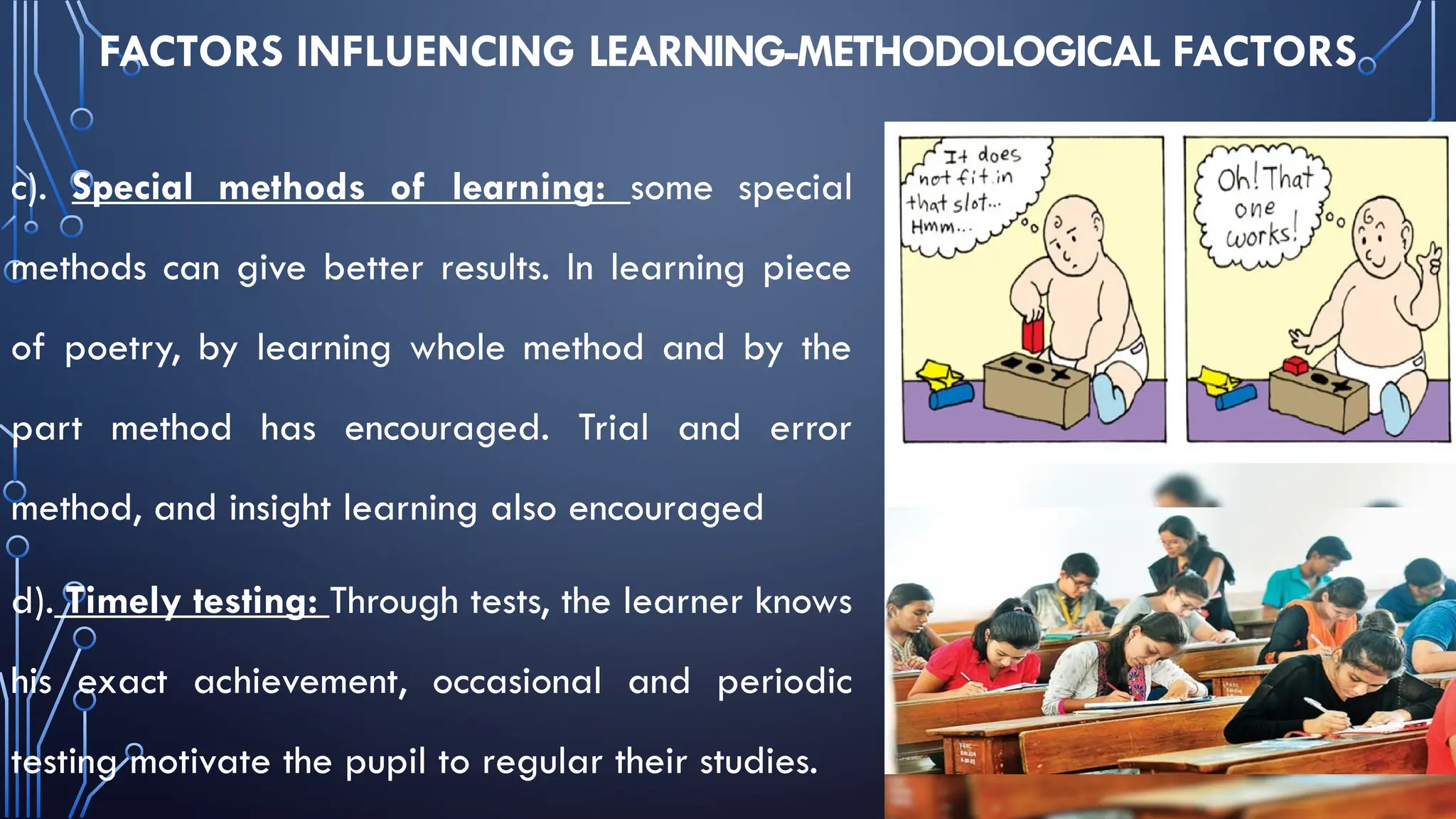 FACTORS INFLUENCING LEARNING-METHODOLOGICAL FACTORS
c). Special methods of learning: some special
methods can give better results. In learning piece
of poetry, by learning whole method and by the
part method has encouraged. Trial and error
method, and insight learning also encouraged
d). Timely testing: Through tests, the learner knows
his exact achievement, occasional and periodic
testing motivate the pupil to regular their studies.
 