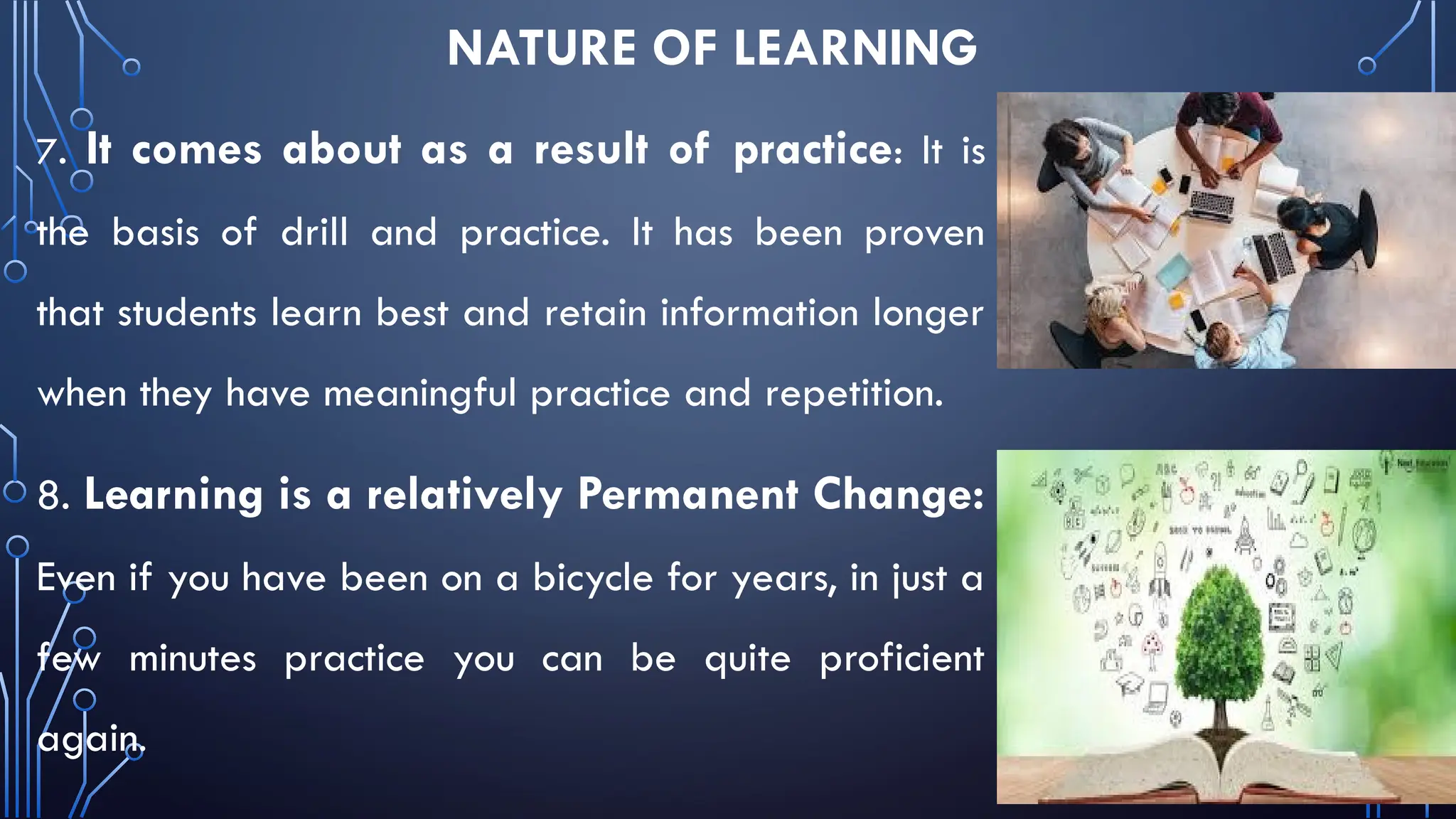 NATURE OF LEARNING
7. It comes about as a result of practice: It is
the basis of drill and practice. It has been proven
that students learn best and retain information longer
when they have meaningful practice and repetition.
8. Learning is a relatively Permanent Change:
Even if you have been on a bicycle for years, in just a
few minutes practice you can be quite proficient
again.
 