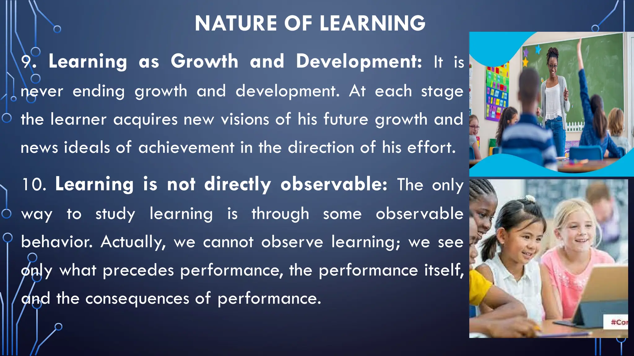 NATURE OF LEARNING
9. Learning as Growth and Development: It is
never ending growth and development. At each stage
the learner acquires new visions of his future growth and
news ideals of achievement in the direction of his effort.
10. Learning is not directly observable: The only
way to study learning is through some observable
behavior. Actually, we cannot observe learning; we see
only what precedes performance, the performance itself,
and the consequences of performance.
 