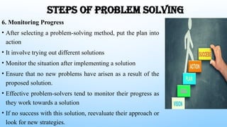 STEPS OF PROBLEM SOLVING
6. Monitoring Progress
• After selecting a problem-solving method, put the plan into
action
• It involve trying out different solutions
• Monitor the situation after implementing a solution
• Ensure that no new problems have arisen as a result of the
proposed solution.
• Effective problem-solvers tend to monitor their progress as
they work towards a solution
• If no success with this solution, reevaluate their approach or
look for new strategies.
 