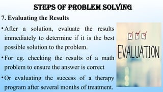 STEPS OF PROBLEM SOLVING
7. Evaluating the Results
•After a solution, evaluate the results
immediately to determine if it is the best
possible solution to the problem.
•For eg. checking the results of a math
problem to ensure the answer is correct
•Or evaluating the success of a therapy
program after several months of treatment.
 