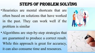 STEPS OF PROBLEM SOLVING
•Heuristics are mental shortcuts that are
often based on solutions that have worked
in the past. They can work well if the
problem is similar
•Algorithms are step-by-step strategies that
are guaranteed to produce a correct result.
While this approach is great for accuracy,
it can also consume time and resources.
 