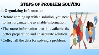 STEPS OF PROBLEM SOLVING
4. Organizing Information
•Before coming up with a solution, you need
to first organize the available information.
•The more information that is available the
better preparation and an accurate solution.
•Collect all the data for solving a problem.
 