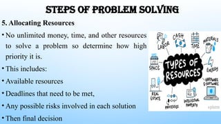 STEPS OF PROBLEM SOLVING
5. Allocating Resources
• No unlimited money, time, and other resources
to solve a problem so determine how high
priority it is.
• This includes:
• Available resources
• Deadlines that need to be met,
• Any possible risks involved in each solution
• Then final decision
 