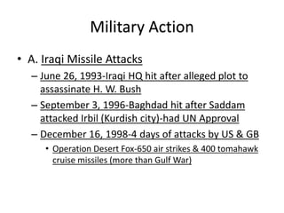 • A. Iraqi Missile Attacks
– June 26, 1993-Iraqi HQ hit after alleged plot to
assassinate H. W. Bush
– September 3, 1996-Baghdad hit after Saddam
attacked Irbil (Kurdish city)-had UN Approval
– December 16, 1998-4 days of attacks by US & GB
• Operation Desert Fox-650 air strikes & 400 tomahawk
cruise missiles (more than Gulf War)
Military Action
 