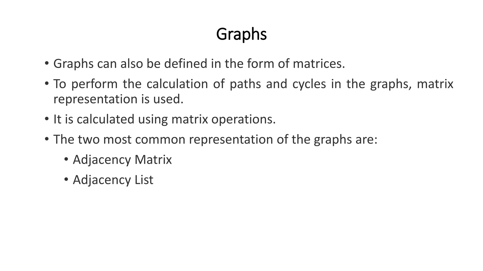 Graphs
• Graphs can also be defined in the form of matrices.
• To perform the calculation of paths and cycles in the graphs, matrix
representation is used.
• It is calculated using matrix operations.
• The two most common representation of the graphs are:
• Adjacency Matrix
• Adjacency List
 