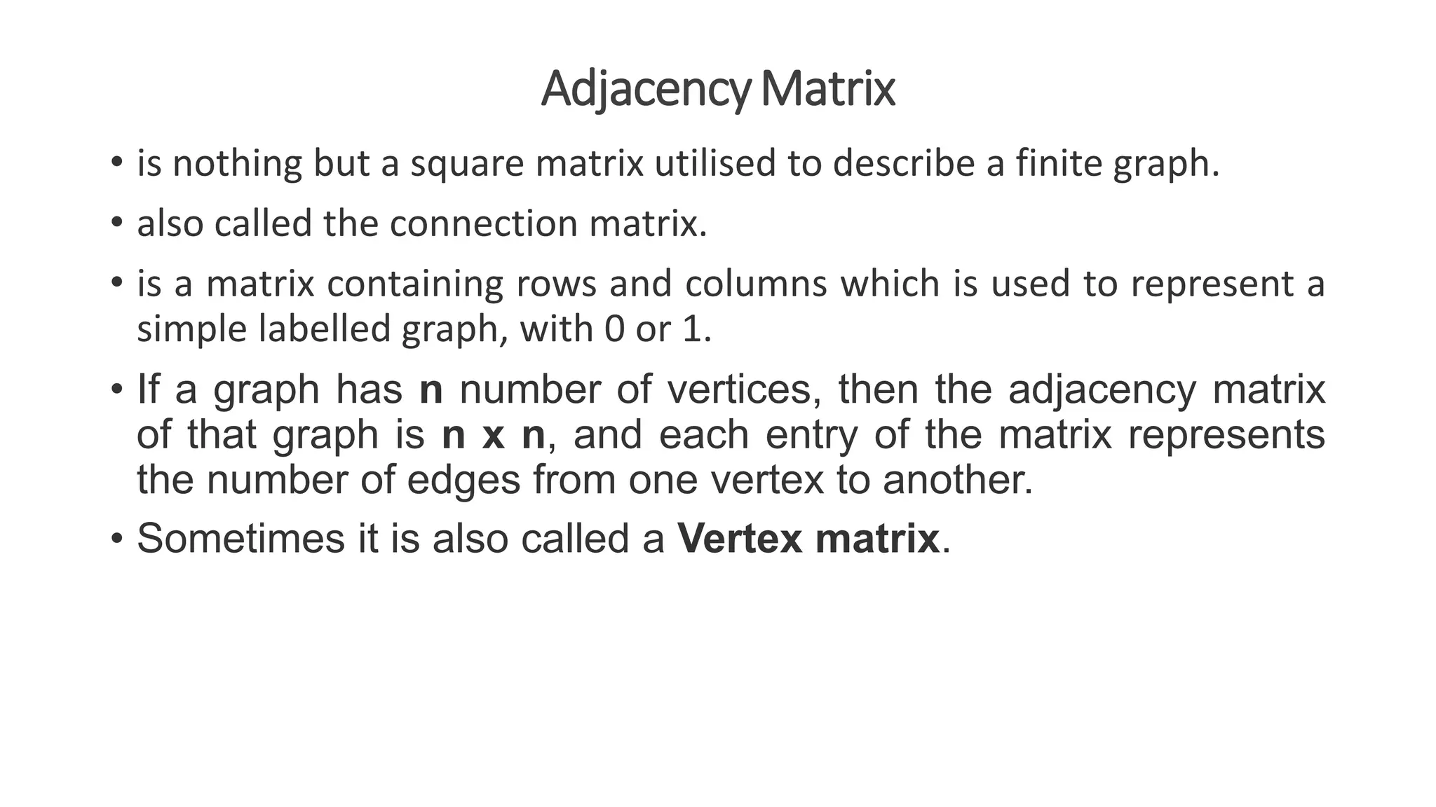 AdjacencyMatrix
• is nothing but a square matrix utilised to describe a finite graph.
• also called the connection matrix.
• is a matrix containing rows and columns which is used to represent a
simple labelled graph, with 0 or 1.
• If a graph has n number of vertices, then the adjacency matrix
of that graph is n x n, and each entry of the matrix represents
the number of edges from one vertex to another.
• Sometimes it is also called a Vertex matrix.
 