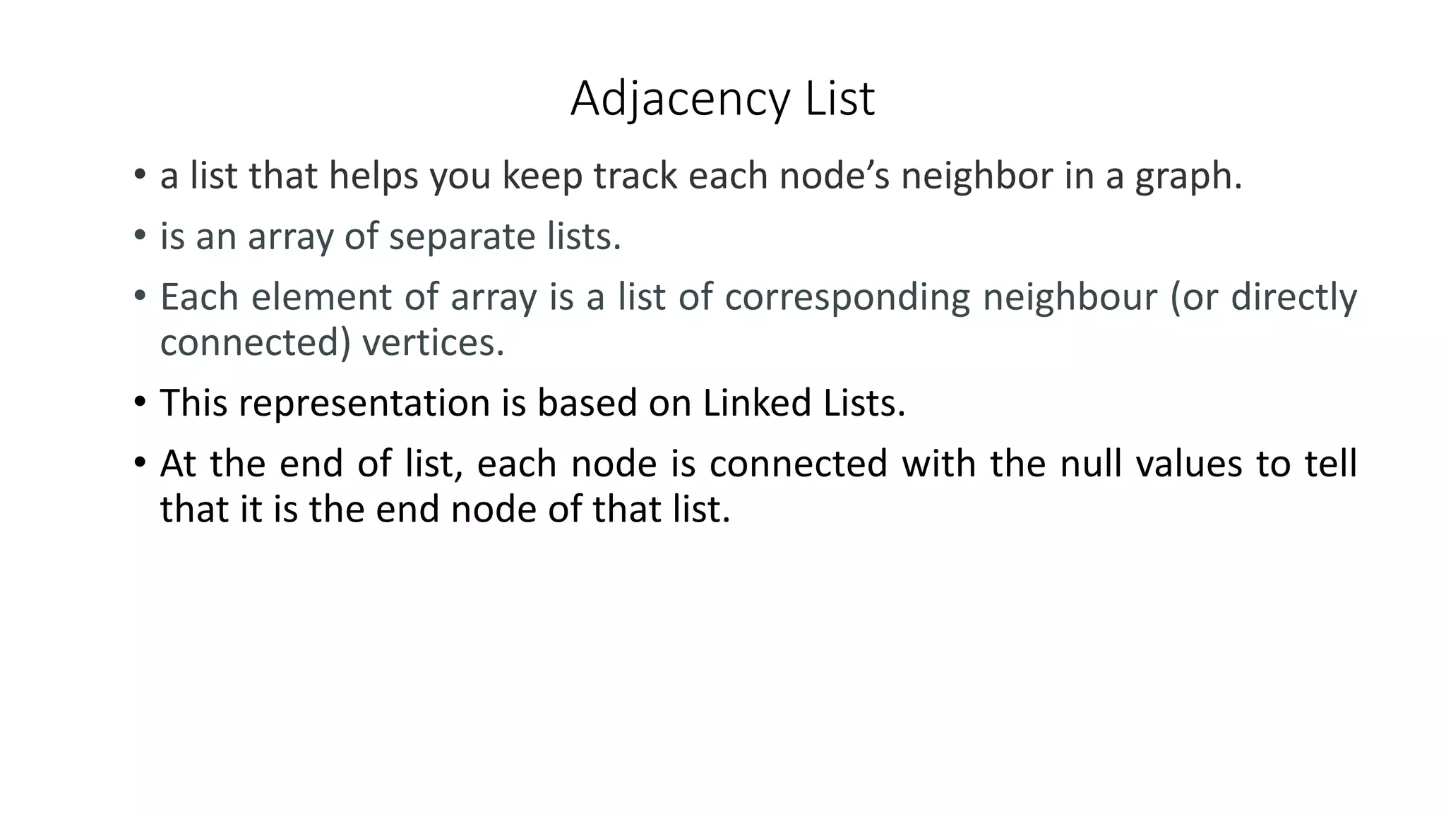 Adjacency List
• a list that helps you keep track each node’s neighbor in a graph.
• is an array of separate lists.
• Each element of array is a list of corresponding neighbour (or directly
connected) vertices.
• This representation is based on Linked Lists.
• At the end of list, each node is connected with the null values to tell
that it is the end node of that list.
 