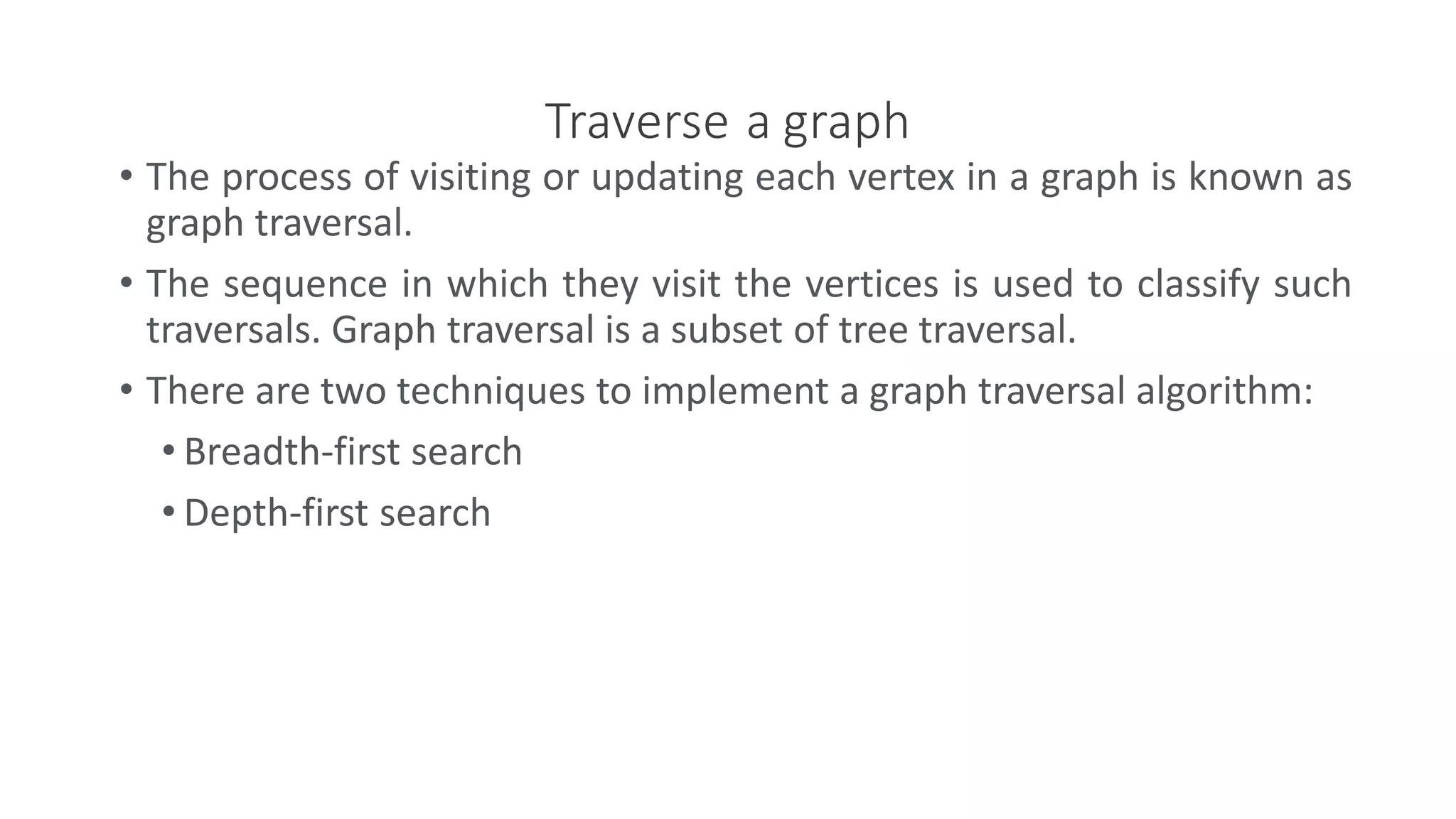 Traverse a graph
• The process of visiting or updating each vertex in a graph is known as
graph traversal.
• The sequence in which they visit the vertices is used to classify such
traversals. Graph traversal is a subset of tree traversal.
• There are two techniques to implement a graph traversal algorithm:
• Breadth-first search
• Depth-first search
 