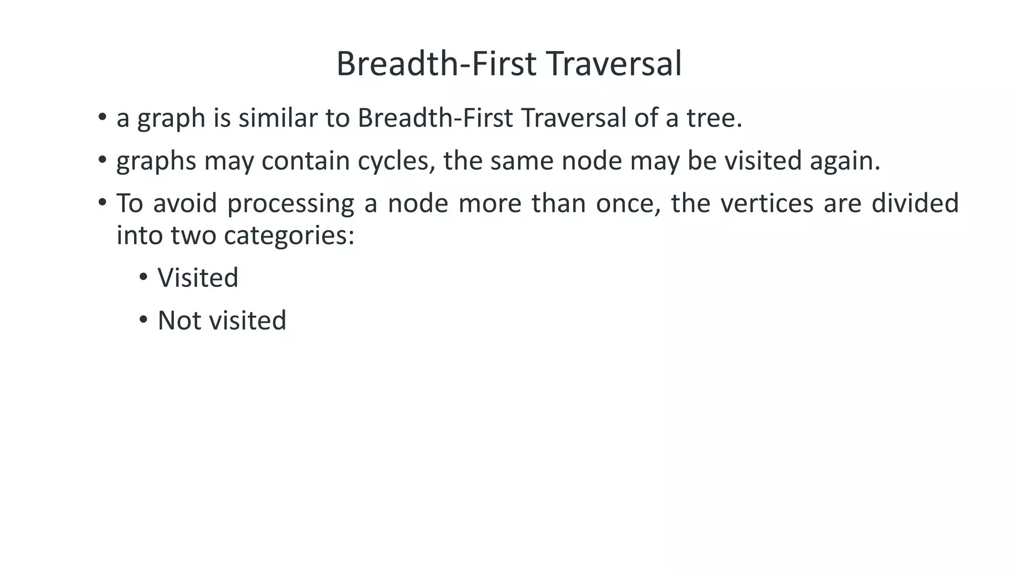 Breadth-First Traversal
• a graph is similar to Breadth-First Traversal of a tree.
• graphs may contain cycles, the same node may be visited again.
• To avoid processing a node more than once, the vertices are divided
into two categories:
• Visited
• Not visited
 