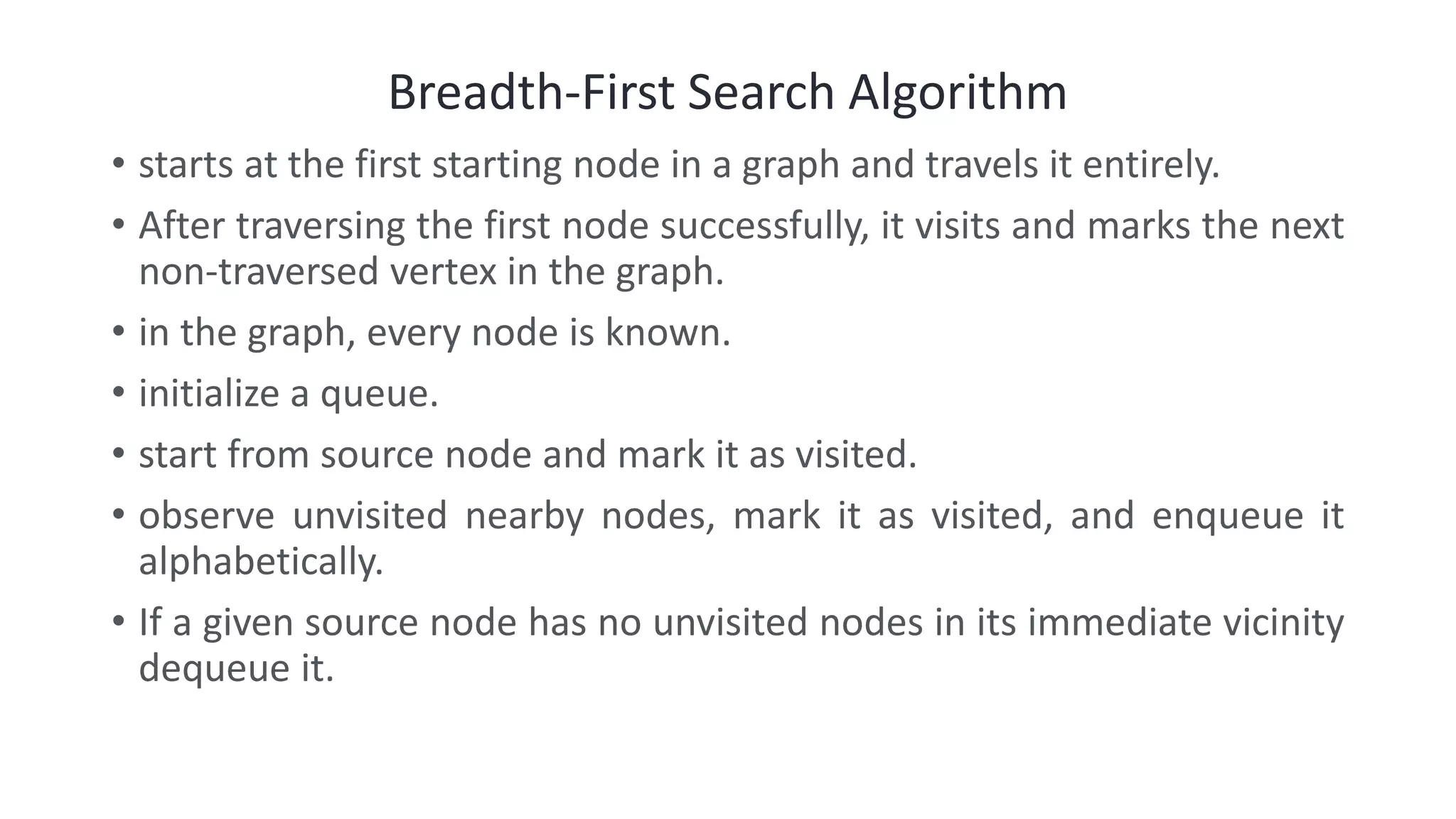 Breadth-First Search Algorithm
• starts at the first starting node in a graph and travels it entirely.
• After traversing the first node successfully, it visits and marks the next
non-traversed vertex in the graph.
• in the graph, every node is known.
• initialize a queue.
• start from source node and mark it as visited.
• observe unvisited nearby nodes, mark it as visited, and enqueue it
alphabetically.
• If a given source node has no unvisited nodes in its immediate vicinity
dequeue it.
 