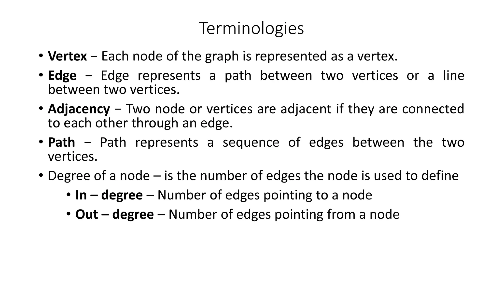 Terminologies
• Vertex − Each node of the graph is represented as a vertex.
• Edge − Edge represents a path between two vertices or a line
between two vertices.
• Adjacency − Two node or vertices are adjacent if they are connected
to each other through an edge.
• Path − Path represents a sequence of edges between the two
vertices.
• Degree of a node – is the number of edges the node is used to define
• In – degree – Number of edges pointing to a node
• Out – degree – Number of edges pointing from a node
 