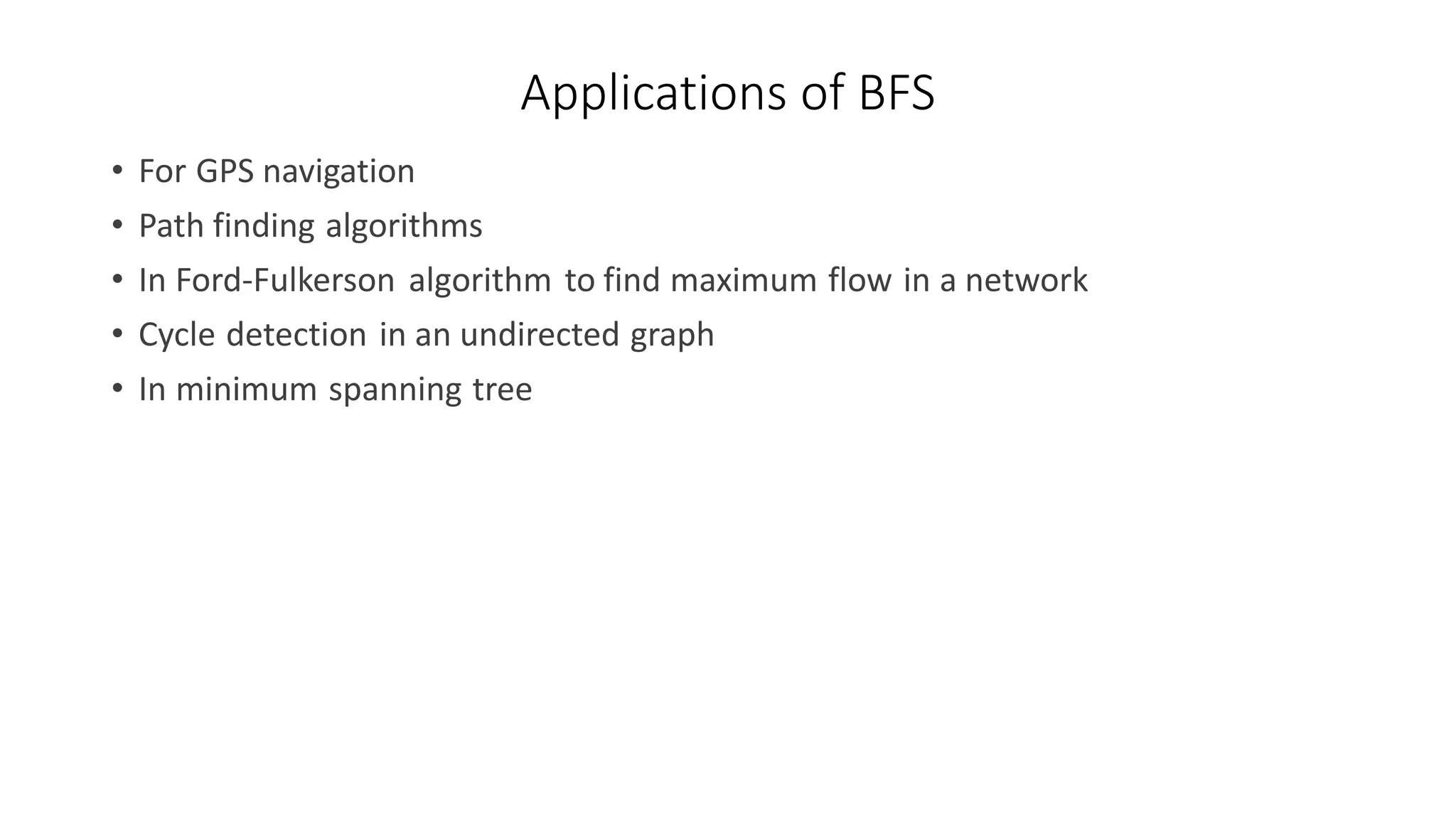 Applications of BFS
• For GPS navigation
• Path finding algorithms
• In Ford-Fulkerson algorithm to find maximum flow in a network
• Cycle detection in an undirected graph
• In minimum spanning tree
 