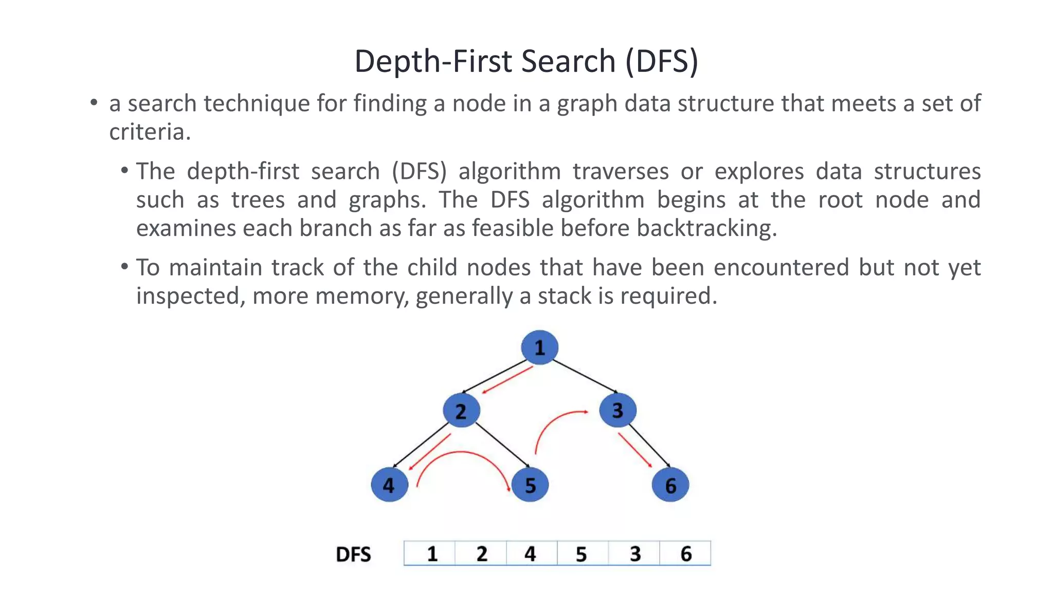Depth-First Search (DFS)
• a search technique for finding a node in a graph data structure that meets a set of
criteria.
• The depth-first search (DFS) algorithm traverses or explores data structures
such as trees and graphs. The DFS algorithm begins at the root node and
examines each branch as far as feasible before backtracking.
• To maintain track of the child nodes that have been encountered but not yet
inspected, more memory, generally a stack is required.
 