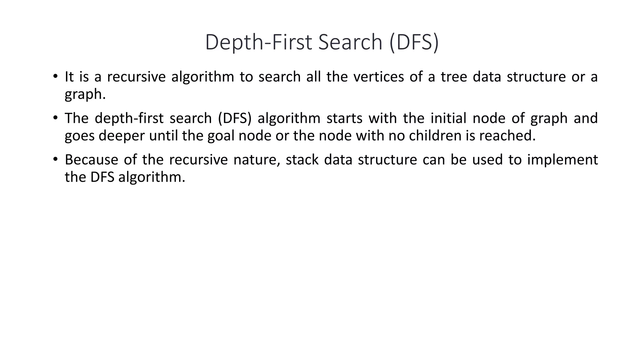 Depth-First Search (DFS)
• It is a recursive algorithm to search all the vertices of a tree data structure or a
graph.
• The depth-first search (DFS) algorithm starts with the initial node of graph and
goes deeper until the goal node or the node with no children is reached.
• Because of the recursive nature, stack data structure can be used to implement
the DFS algorithm.
 
