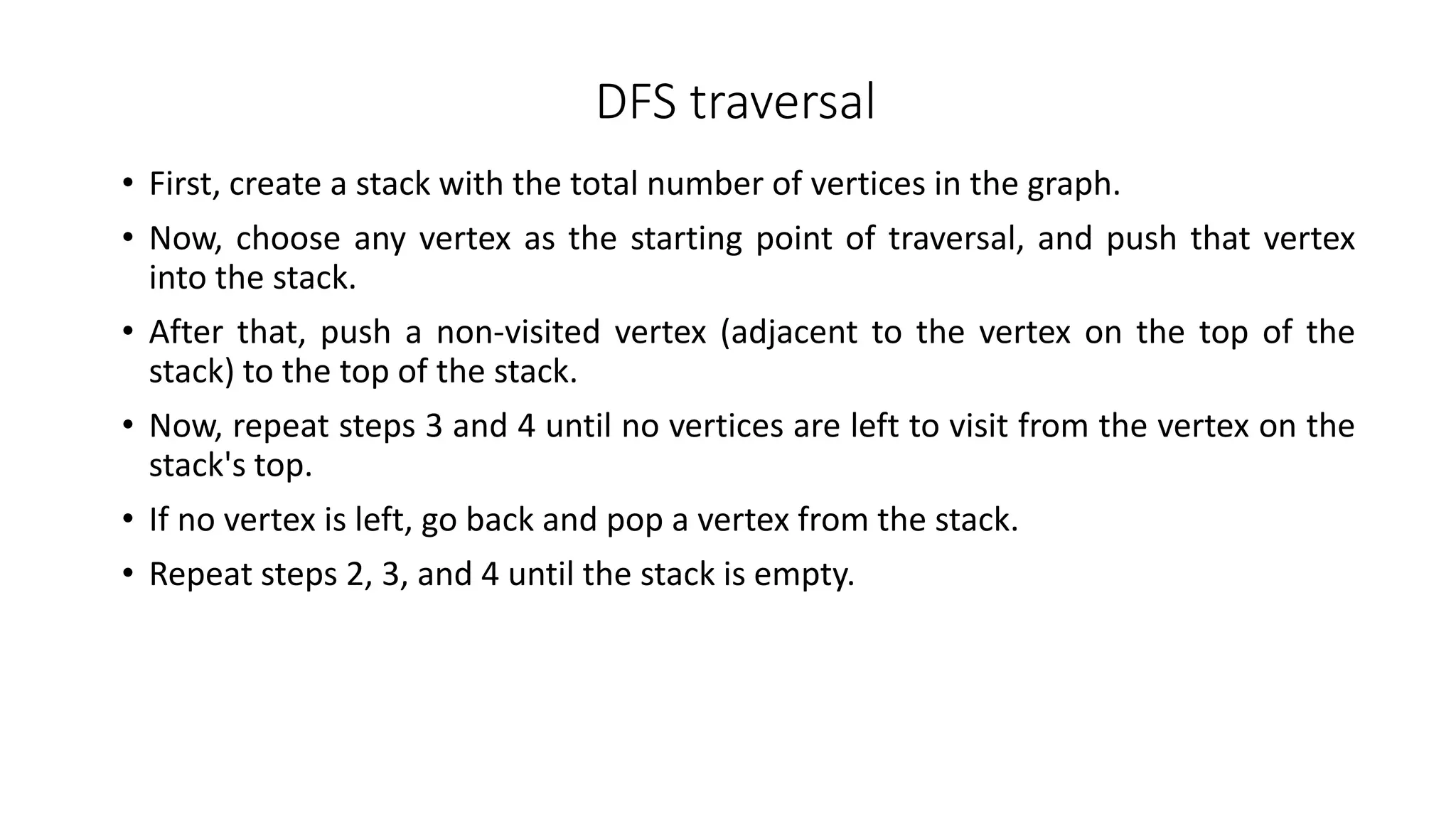 DFS traversal
• First, create a stack with the total number of vertices in the graph.
• Now, choose any vertex as the starting point of traversal, and push that vertex
into the stack.
• After that, push a non-visited vertex (adjacent to the vertex on the top of the
stack) to the top of the stack.
• Now, repeat steps 3 and 4 until no vertices are left to visit from the vertex on the
stack's top.
• If no vertex is left, go back and pop a vertex from the stack.
• Repeat steps 2, 3, and 4 until the stack is empty.
 