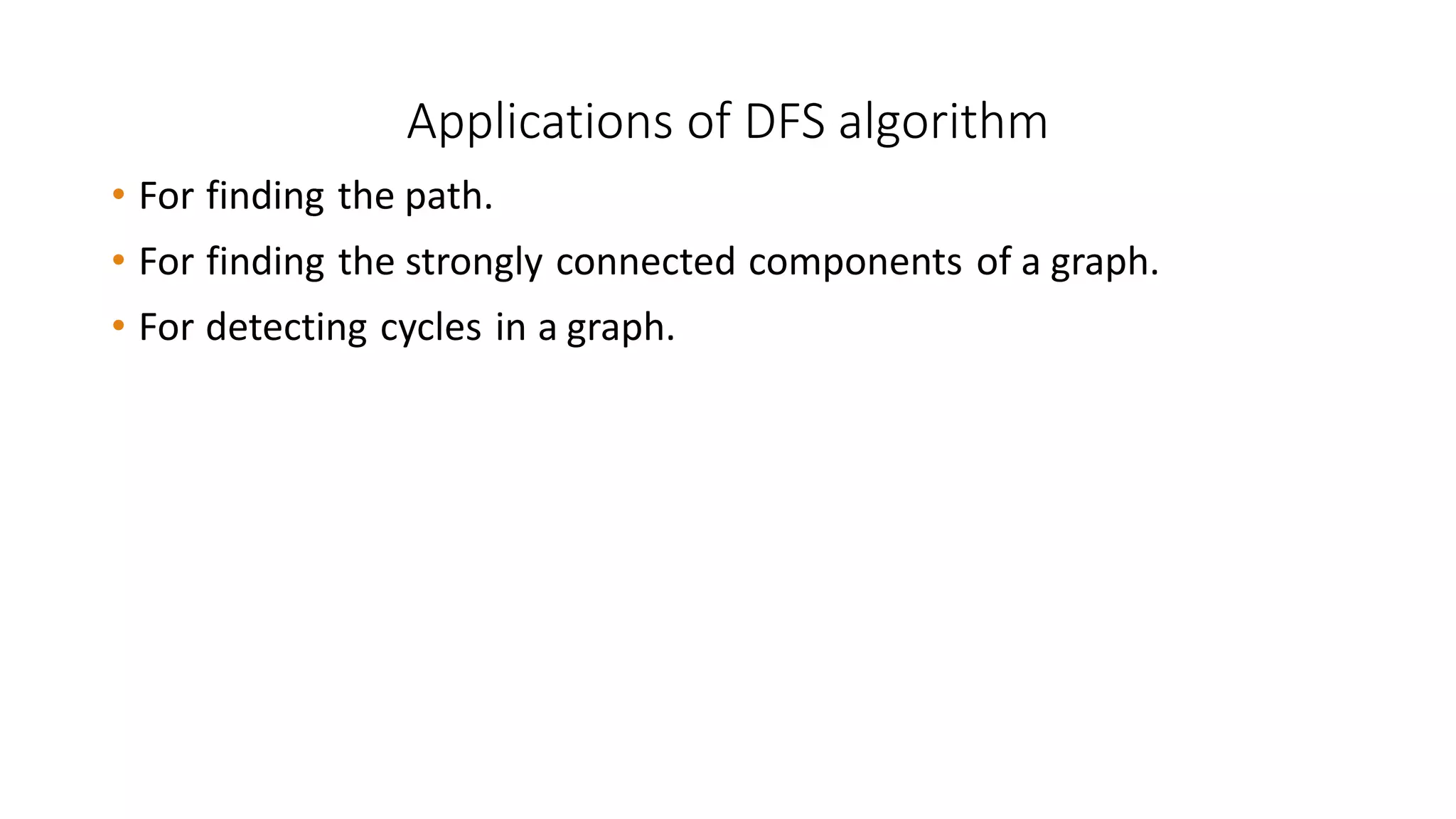 Applications of DFS algorithm
• For finding the path.
• For finding the strongly connected components of a graph.
• For detecting cycles in a graph.
 