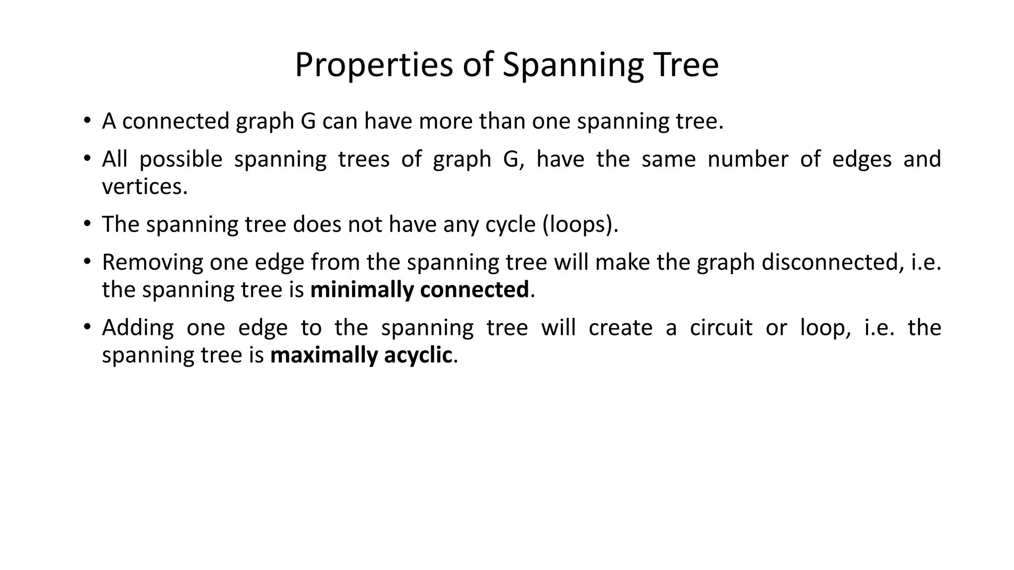 Properties of Spanning Tree
• A connected graph G can have more than one spanning tree.
• All possible spanning trees of graph G, have the same number of edges and
vertices.
• The spanning tree does not have any cycle (loops).
• Removing one edge from the spanning tree will make the graph disconnected, i.e.
the spanning tree is minimally connected.
• Adding one edge to the spanning tree will create a circuit or loop, i.e. the
spanning tree is maximally acyclic.
 