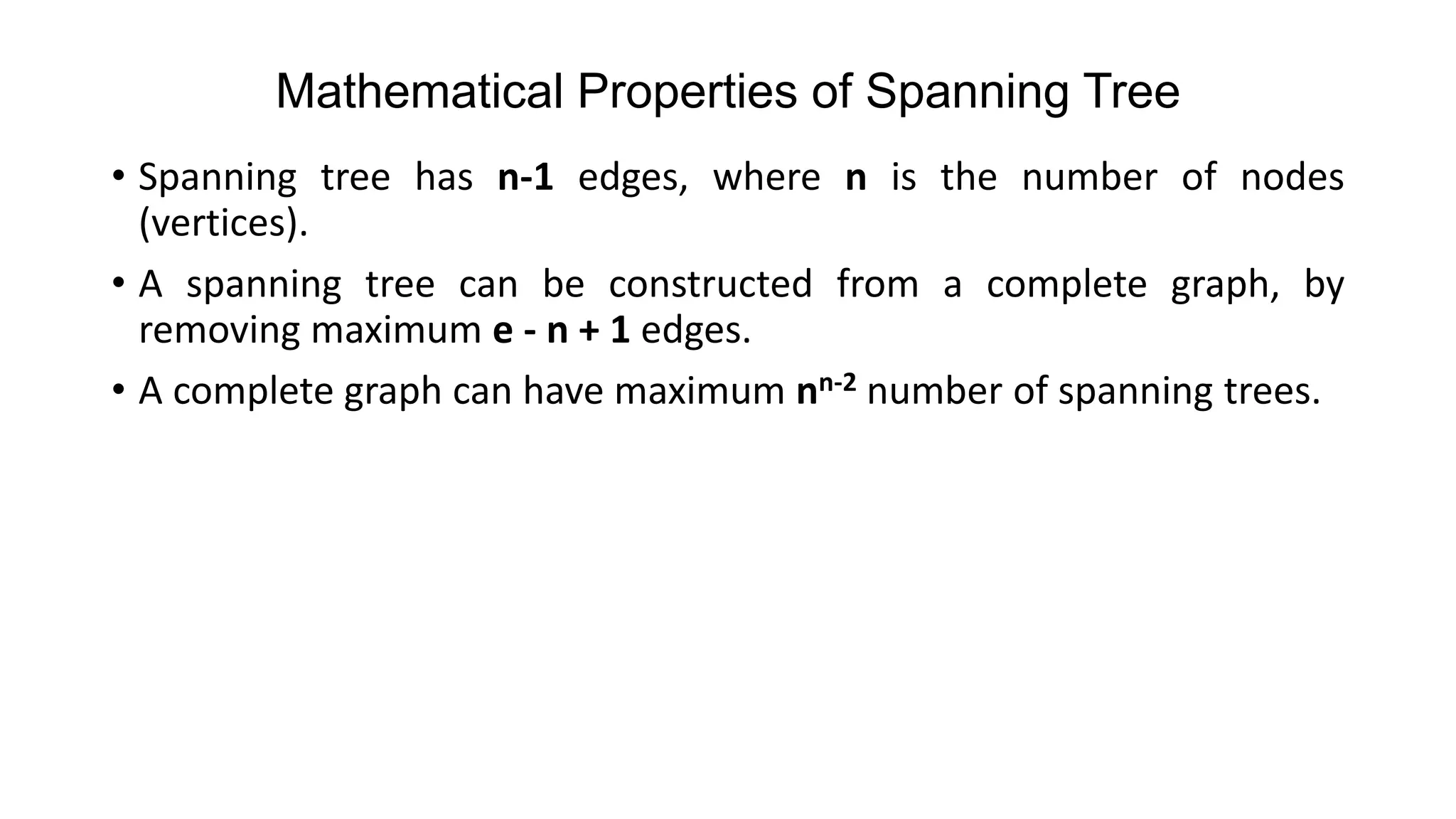 Mathematical Properties of Spanning Tree
• Spanning tree has n-1 edges, where n is the number of nodes
(vertices).
• A spanning tree can be constructed from a complete graph, by
removing maximum e - n + 1 edges.
• A complete graph can have maximum nn-2 number of spanning trees.
 