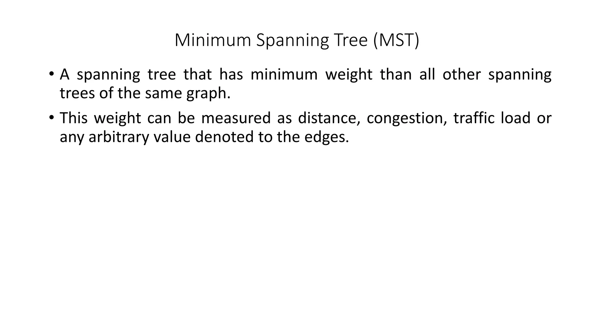 Minimum Spanning Tree (MST)
• A spanning tree that has minimum weight than all other spanning
trees of the same graph.
• This weight can be measured as distance, congestion, traffic load or
any arbitrary value denoted to the edges.
 