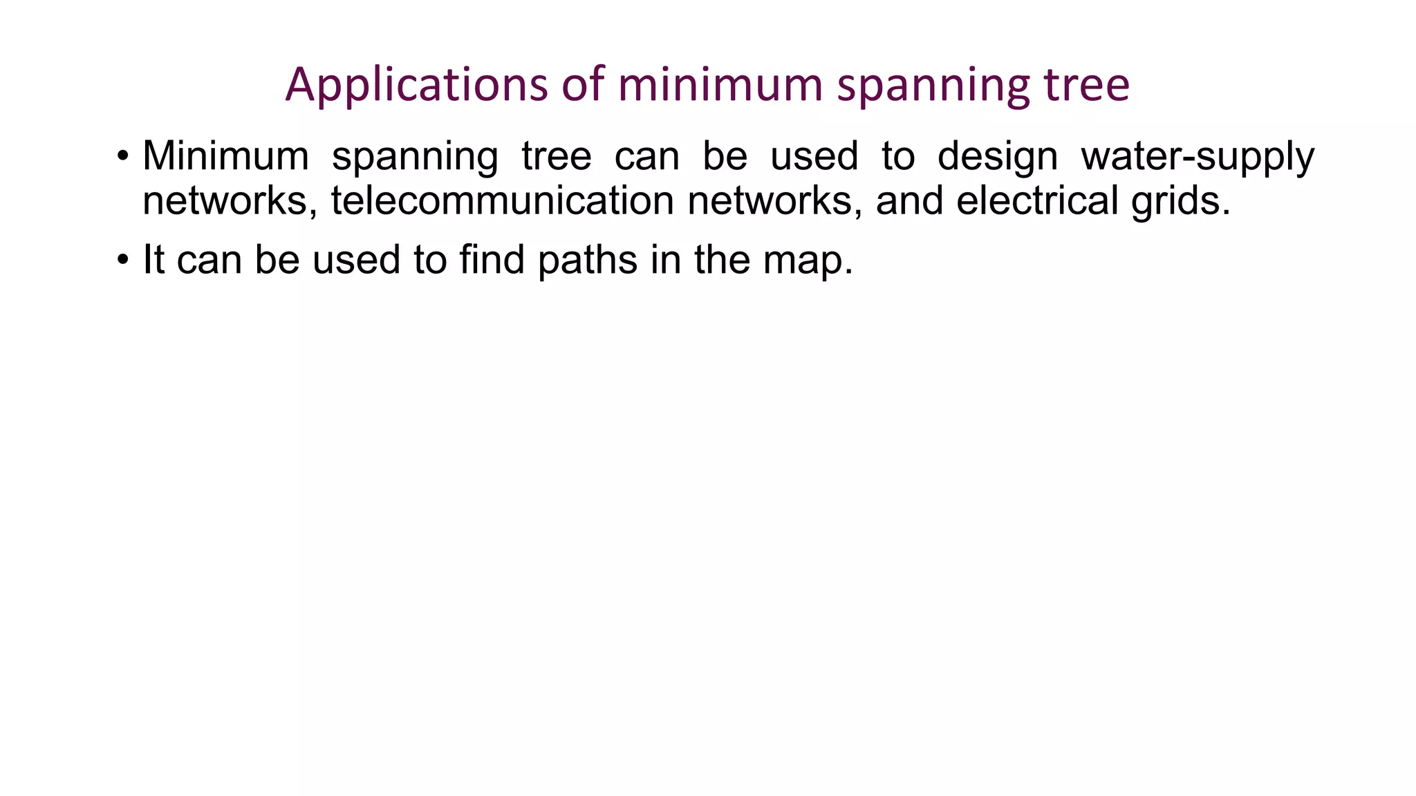 Applications of minimum spanning tree
• Minimum spanning tree can be used to design water-supply
networks, telecommunication networks, and electrical grids.
• It can be used to find paths in the map.
 