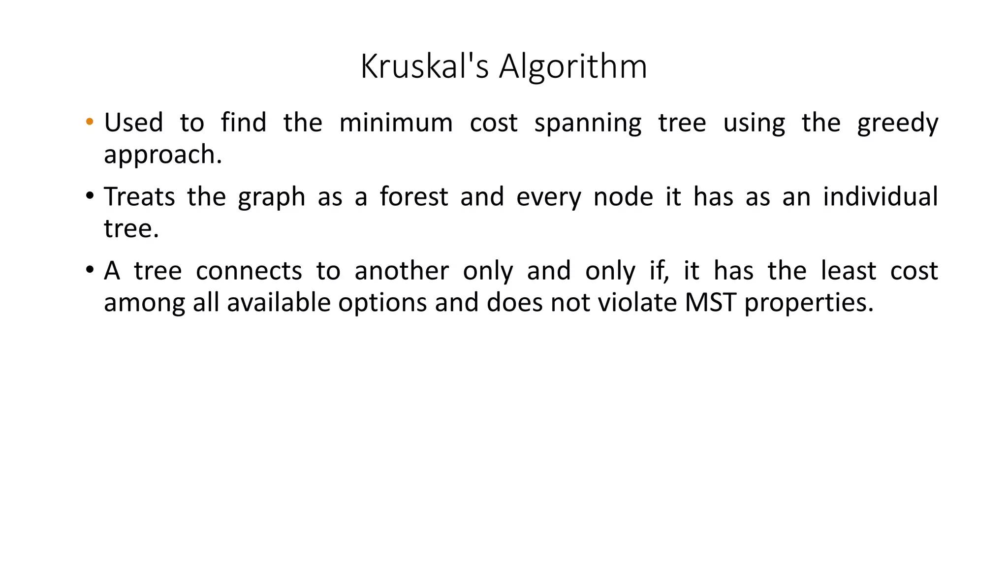 Kruskal's Algorithm
• Used to find the minimum cost spanning tree using the greedy
approach.
• Treats the graph as a forest and every node it has as an individual
tree.
• A tree connects to another only and only if, it has the least cost
among all available options and does not violate MST properties.
 