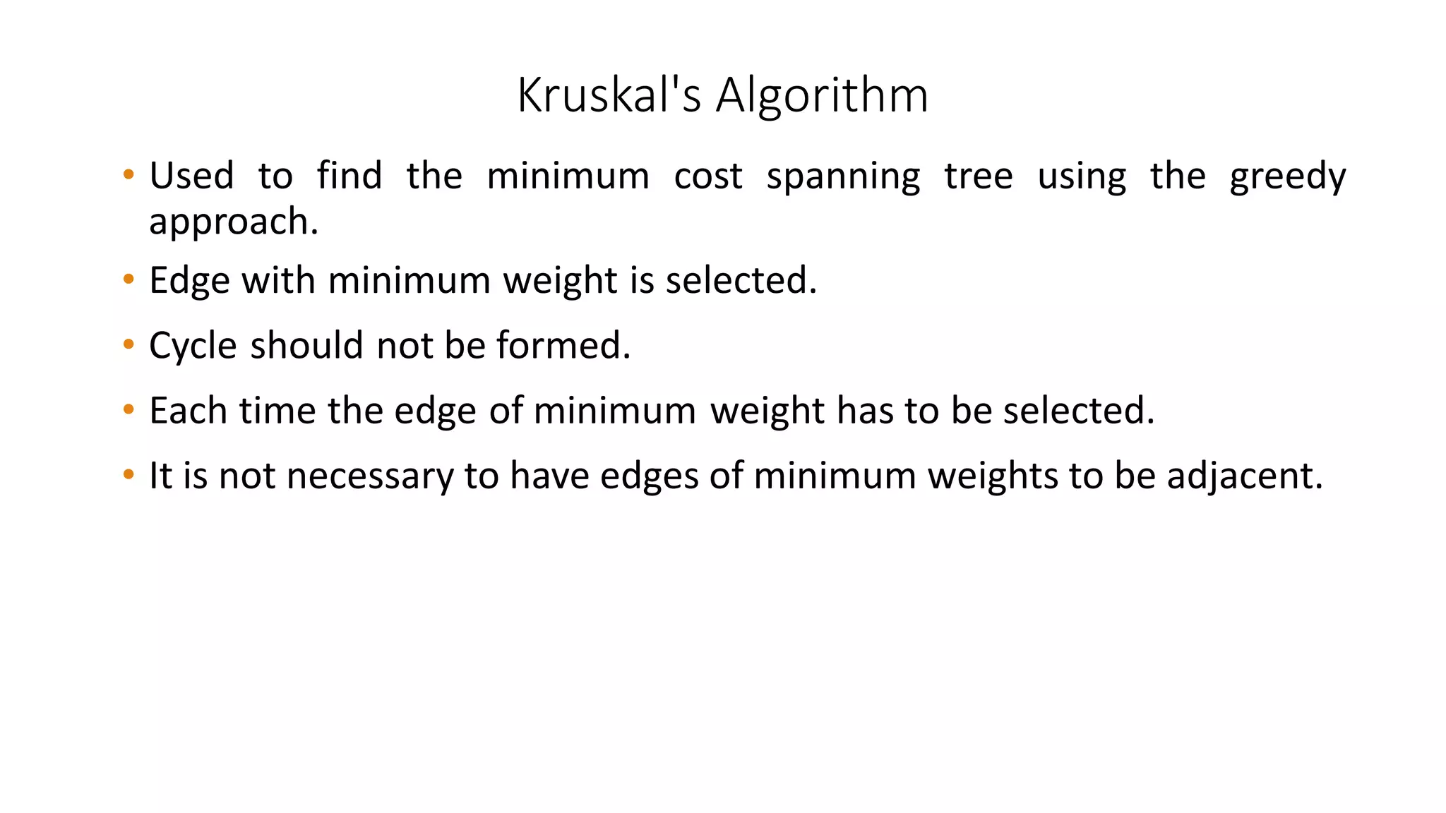 Kruskal's Algorithm
• Used to find the minimum cost spanning tree using the greedy
approach.
• Edge with minimum weight is selected.
• Cycle should not be formed.
• Each time the edge of minimum weight has to be selected.
• It is not necessary to have edges of minimum weights to be adjacent.
 
