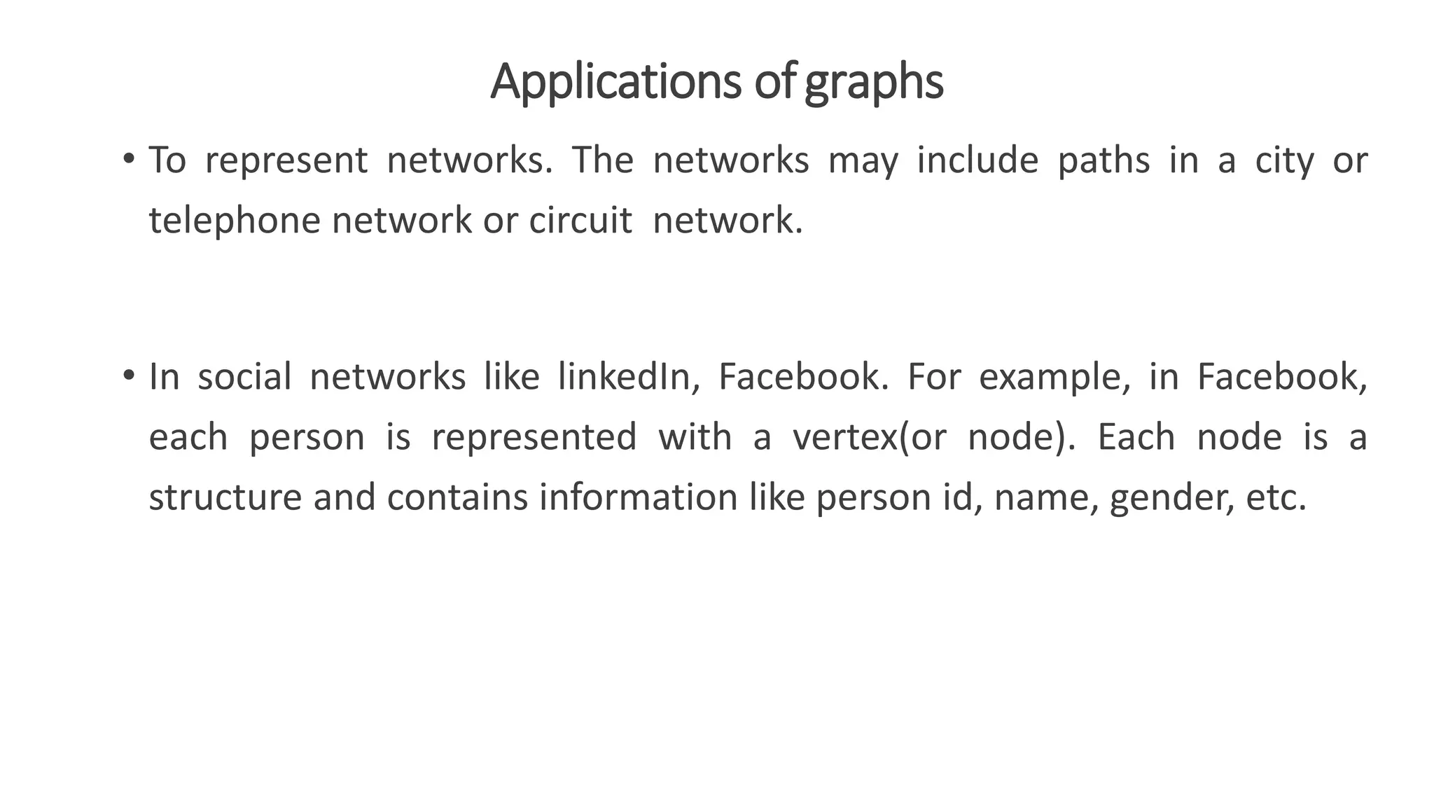 Applications ofgraphs
• To represent networks. The networks may include paths in a city or
telephone network or circuit network.
• In social networks like linkedIn, Facebook. For example, in Facebook,
each person is represented with a vertex(or node). Each node is a
structure and contains information like person id, name, gender, etc.
 