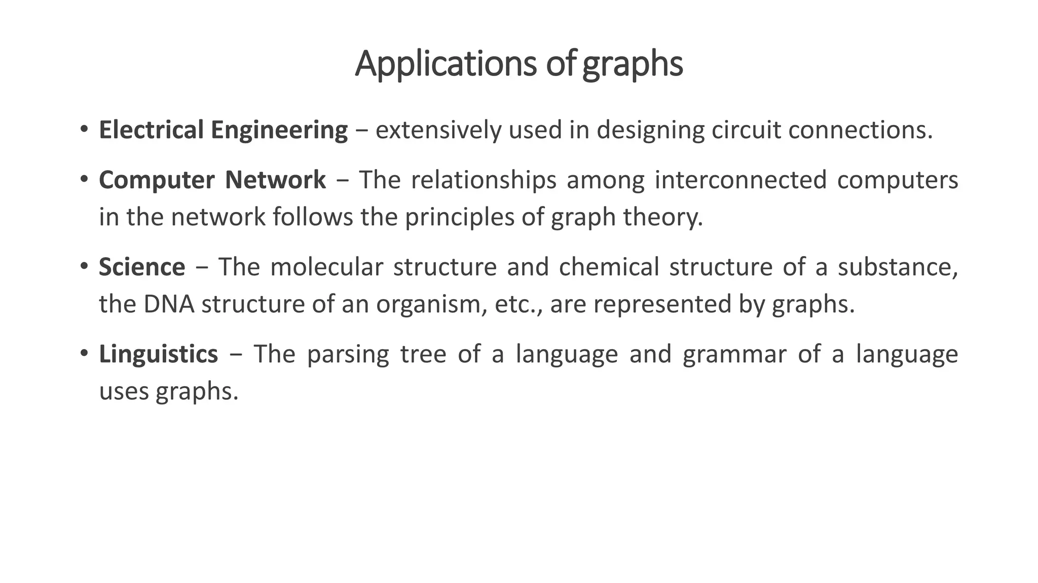 Applications ofgraphs
• Electrical Engineering − extensively used in designing circuit connections.
• Computer Network − The relationships among interconnected computers
in the network follows the principles of graph theory.
• Science − The molecular structure and chemical structure of a substance,
the DNA structure of an organism, etc., are represented by graphs.
• Linguistics − The parsing tree of a language and grammar of a language
uses graphs.
 
