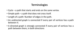 Terminologies
• Cycle – a path that starts and ends on the same vertex.
• Simple path – a path that does not cross itself.
• Length of a path: Number of edges in the path.
• An undirected graph is connected if every pair of vertices has a path
between it.
• A directed graph is strongly connected if every pair of vertices has a
path between them, in both directions
 