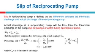 Slip of Reciprocating Pump
Slip in reciprocating pump is defined as the difference between the theoretical
discharge and actual discharge of the reciprocating pump.
Actual discharge of a reciprocating pump will be less than the theoretical
discharge of the pump due to leakage of water during operation of pump.
 