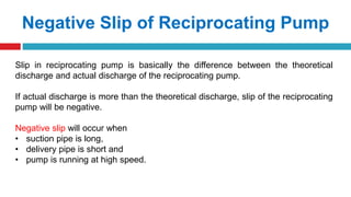 Negative Slip of Reciprocating Pump
Slip in reciprocating pump is basically the difference between the theoretical
discharge and actual discharge of the reciprocating pump.
If actual discharge is more than the theoretical discharge, slip of the reciprocating
pump will be negative.
Negative slip will occur when
• suction pipe is long,
• delivery pipe is short and
• pump is running at high speed.
 