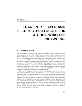 Chapter 9


  TRANSPORT LAYER AND
SECURITY PROTOCOLS FOR
       AD HOC WIRELESS
             NETWORKS


9.1    INTRODUCTION
The objectives of a transport layer protocol include the setting up of an end-to-end
connection, end-to-end delivery of data packets, ﬂow control, and congestion control.
There exist simple, unreliable, and connection-less transport layer protocols such
as UDP, and reliable, byte-stream-based, and connection-oriented transport layer
protocols such as TCP for wired networks. These traditional wired transport layer
protocols are not suitable for ad hoc wireless networks due to the inherent problems
associated with the latter. The ﬁrst half of this chapter discusses the issues and
challenges in designing a transport layer protocol for ad hoc wireless networks, the
reasons for performance degradation when TCP is employed in ad hoc wireless
networks, and it also discusses some of the existing TCP extensions and other
transport layer protocols for ad hoc wireless networks.
    The previous chapters discussed various networking protocols for ad hoc wire-
less networks. However, almost all of them did not take into consideration one very
important aspect of communication: security. Due to the unique characteristics of
ad hoc wireless networks, which have been mentioned in the previous chapters, such
networks are highly vulnerable to security attacks compared to wired networks or
infrastructure-based wireless networks (such as cellular networks). Therefore, secu-
rity protocols being used in the other networks (wired networks and infrastructure-
based wireless networks) cannot be directly applied to ad hoc wireless networks.
The second half of this chapter focuses on the security aspect of communication in
ad hoc wireless networks. Some of the recently proposed protocols for achieving
secure communication are discussed.


                                                                                451
 