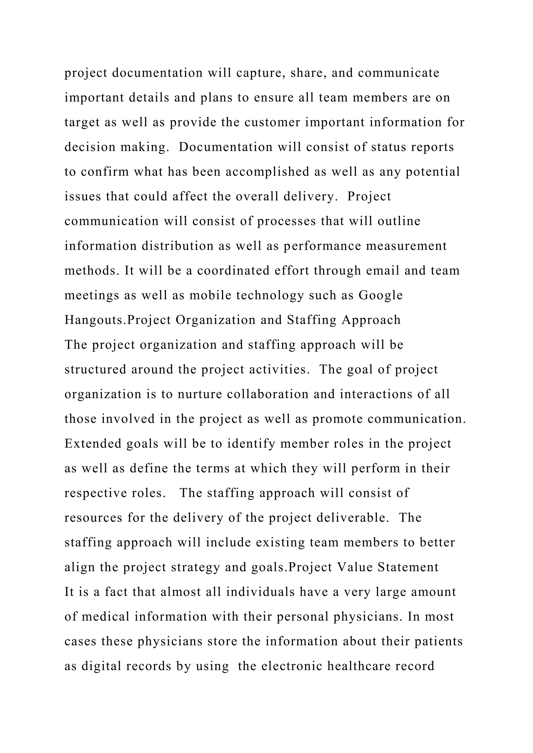 project documentation will capture, share, and communicate
important details and plans to ensure all team members are on
target as well as provide the customer important information for
decision making. Documentation will consist of status reports
to confirm what has been accomplished as well as any potential
issues that could affect the overall delivery. Project
communication will consist of processes that will outline
information distribution as well as performance measurement
methods. It will be a coordinated effort through email and team
meetings as well as mobile technology such as Google
Hangouts.Project Organization and Staffing Approach
The project organization and staffing approach will be
structured around the project activities. The goal of project
organization is to nurture collaboration and interactions of all
those involved in the project as well as promote communication.
Extended goals will be to identify member roles in the project
as well as define the terms at which they will perform in their
respective roles. The staffing approach will consist of
resources for the delivery of the project deliverable. The
staffing approach will include existing team members to better
align the project strategy and goals.Project Value Statement
It is a fact that almost all individuals have a very large amount
of medical information with their personal physicians. In most
cases these physicians store the information about their patients
as digital records by using the electronic healthcare record
 