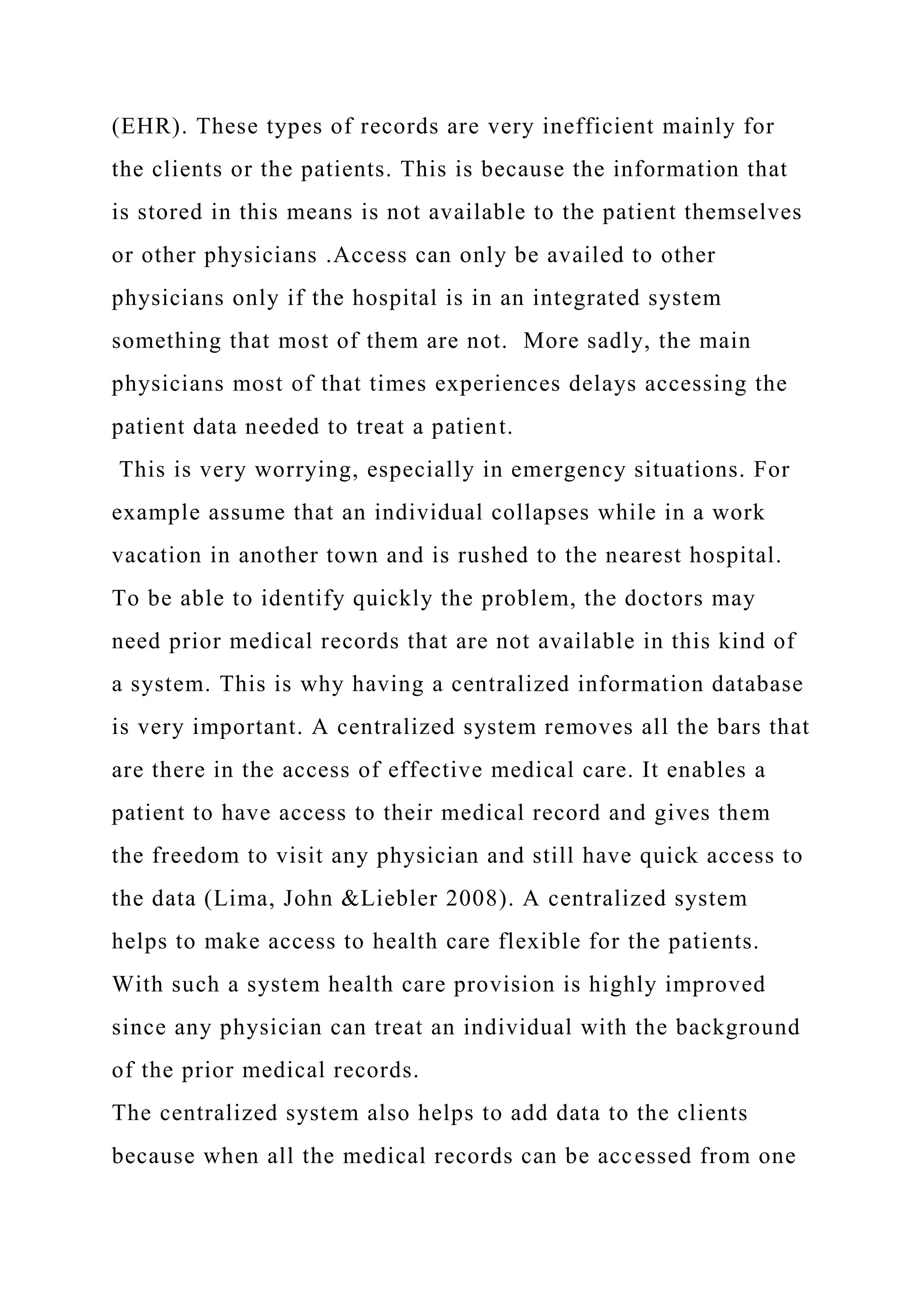 (EHR). These types of records are very inefficient mainly for
the clients or the patients. This is because the information that
is stored in this means is not available to the patient themselves
or other physicians .Access can only be availed to other
physicians only if the hospital is in an integrated system
something that most of them are not. More sadly, the main
physicians most of that times experiences delays accessing the
patient data needed to treat a patient.
This is very worrying, especially in emergency situations. For
example assume that an individual collapses while in a work
vacation in another town and is rushed to the nearest hospital.
To be able to identify quickly the problem, the doctors may
need prior medical records that are not available in this kind of
a system. This is why having a centralized information database
is very important. A centralized system removes all the bars that
are there in the access of effective medical care. It enables a
patient to have access to their medical record and gives them
the freedom to visit any physician and still have quick access to
the data (Lima, John &Liebler 2008). A centralized system
helps to make access to health care flexible for the patients.
With such a system health care provision is highly improved
since any physician can treat an individual with the background
of the prior medical records.
The centralized system also helps to add data to the clients
because when all the medical records can be accessed from one
 